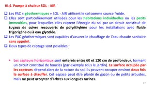 17
III.4. Pompe à chaleur SOL - AIR
 Les PAC « géothermiques » SOL - AIR utilisent le sol comme source froide.
 Elles sont particulièrement utilisées pour les habitations individuelles ou les petits
immeubles, pour lesquelles elles captent l'énergie du sol par un circuit constitué de
tuyaux de cuivre recouverts de polyéthylène pour les installations avec fluide
frigorigène ou à eau glycolée.
 Les PAC géothermiques sont capables d’assurer le chauffage de l’eau chaude sanitaire
sans appoint.
 Deux types de captage sont possibles :
 Les capteurs horizontaux sont enterrés entre 60 et 120 cm de profondeur, formant
un circuit constitué de boucles (par exemple sous le jardin). La surface occupée par
les capteurs dépend alors de la nature du sol, ils peuvent occuper environ deux fois
la surface à chauffer. Cet espace peut être planté de gazon ou de petits arbustes,
mais ne peut accepter d'arbres aux longues racines.
 