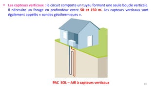 19
 Les capteurs verticaux : le circuit comporte un tuyau formant une seule boucle verticale.
Il nécessite un forage en profondeur entre 50 et 150 m. Les capteurs verticaux sont
également appelés « sondes géothermiques ».
PAC SOL – AIR à capteurs verticaux
 