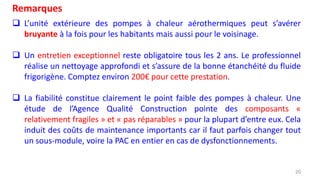 20
Remarques
 L’unité extérieure des pompes à chaleur aérothermiques peut s’avérer
bruyante à la fois pour les habitants mais aussi pour le voisinage.
 Un entretien exceptionnel reste obligatoire tous les 2 ans. Le professionnel
réalise un nettoyage approfondi et s’assure de la bonne étanchéité du fluide
frigorigène. Comptez environ 200€ pour cette prestation.
 La fiabilité constitue clairement le point faible des pompes à chaleur. Une
étude de l’Agence Qualité Construction pointe des composants «
relativement fragiles » et « pas réparables » pour la plupart d’entre eux. Cela
induit des coûts de maintenance importants car il faut parfois changer tout
un sous-module, voire la PAC en entier en cas de dysfonctionnements.
 