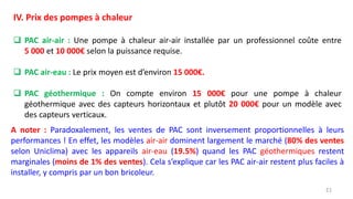 21
IV. Prix des pompes à chaleur
 PAC air-air : Une pompe à chaleur air-air installée par un professionnel coûte entre
5 000 et 10 000€ selon la puissance requise.
 PAC air-eau : Le prix moyen est d’environ 15 000€.
 PAC géothermique : On compte environ 15 000€ pour une pompe à chaleur
géothermique avec des capteurs horizontaux et plutôt 20 000€ pour un modèle avec
des capteurs verticaux.
A noter : Paradoxalement, les ventes de PAC sont inversement proportionnelles à leurs
performances ! En effet, les modèles air-air dominent largement le marché (80% des ventes
selon Uniclima) avec les appareils air-eau (19.5%) quand les PAC géothermiques restent
marginales (moins de 1% des ventes). Cela s’explique car les PAC air-air restent plus faciles à
installer, y compris par un bon bricoleur.
 