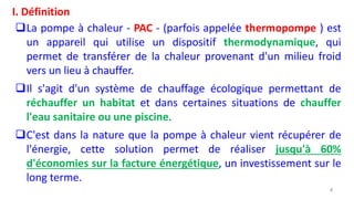 I. Définition
La pompe à chaleur - PAC - (parfois appelée thermopompe ) est
un appareil qui utilise un dispositif thermodynamique, qui
permet de transférer de la chaleur provenant d'un milieu froid
vers un lieu à chauffer.
Il s'agit d'un système de chauffage écologique permettant de
réchauffer un habitat et dans certaines situations de chauffer
l'eau sanitaire ou une piscine.
C'est dans la nature que la pompe à chaleur vient récupérer de
l'énergie, cette solution permet de réaliser jusqu'à 60%
d'économies sur la facture énergétique, un investissement sur le
long terme.
4
 