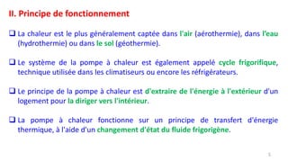 II. Principe de fonctionnement
 La chaleur est le plus généralement captée dans l'air (aérothermie), dans l’eau
(hydrothermie) ou dans le sol (géothermie).
 Le système de la pompe à chaleur est également appelé cycle frigorifique,
technique utilisée dans les climatiseurs ou encore les réfrigérateurs.
 Le principe de la pompe à chaleur est d'extraire de l'énergie à l'extérieur d'un
logement pour la diriger vers l'intérieur.
 La pompe à chaleur fonctionne sur un principe de transfert d'énergie
thermique, à l'aide d'un changement d'état du fluide frigorigène.
5
 