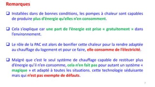 7
Remarques
 Installées dans de bonnes conditions, les pompes à chaleur sont capables
de produire plus d’énergie qu’elles n’en consomment.
 Cela s’explique car une part de l’énergie est prise « gratuitement » dans
l’environnement.
 Le rôle de la PAC est alors de bonifier cette chaleur pour la rendre adaptée
au chauffage du logement et pour ce faire, elle consomme de l’électricité.
 Malgré que c’est le seul système de chauffage capable de restituer plus
d’énergie qu’il n’en consomme, cela n’en fait pas pour autant un système «
magique » et adapté à toutes les situations. cette technologie séduisante
mais qui n’est pas exempte de défauts.
 