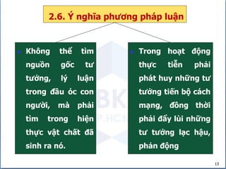 13
2.6. Ý nghĩa phương pháp luận
 Không thể tìm
nguồn gốc tư
tưởng, lý luận
trong đầu óc con
người, mà phải
tìm trong hiện
thực vật chất đã
sinh ra nó.
 Trong hoạt động
thực tiễn phải
phát huy những tư
tưởng tiến bộ cách
mạng, đồng thời
phải đẩy lùi những
tư tưởng lạc hậu,
phản động
 
