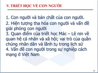 V. TRIẾT HỌC VỀ CON NGƯỜI
14
1. Con người và bản chất của con người.
2. Hiện tượng tha hóa con người và vấn đề
giải phóng con người
3. Quan điểm của triết học Mác – Lê nin về
quan hệ cá nhân và xã hội; vai trò của quần
chúng nhân dân và lãnh tụ trong lịch sử
4. Vấn đề con người trong sự nghiệp cách
mạng ở Việt Nam
 