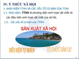 2
IV. Ý THỨC XÃ HỘI
1. KHÁI NIỆM TTXH VÀ CÁC YẾU TỐ CƠ BẢN CỦA TTXH
1.1. Khái niệm: TTXH là phương diện sinh hoạt vật chất và
các điều kiện sinh hoạt vật chất của xã hội.
1.2. Các yếu tố cơ bản của TTXH:
 