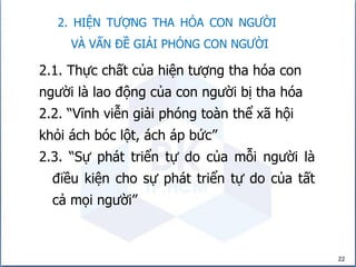 2. HIỆN TƯỢNG THA HÓA CON NGƯỜI
VÀ VẤN ĐỀ GIẢI PHÓNG CON NGƯỜI
22
2.1. Thực chất của hiện tượng tha hóa con
người là lao động của con người bị tha hóa
2.2. “Vĩnh viễn giải phóng toàn thể xã hội
khỏi ách bóc lột, ách áp bức”
2.3. “Sự phát triển tự do của mỗi người là
điều kiện cho sự phát triển tự do của tất
cả mọi người”
 