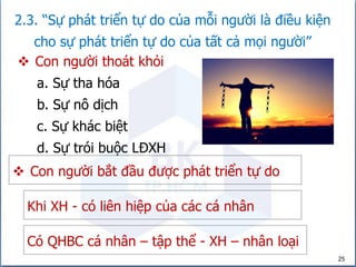25
2.3. “Sự phát triển tự do của mỗi người là điều kiện
cho sự phát triển tự do của tất cả mọi người”
 Con người thoát khỏi
 Con người bắt đầu được phát triển tự do
a. Sự tha hóa
b. Sự nô dịch
c. Sự khác biệt
d. Sự trói buộc LĐXH
Khi XH - có liên hiệp của các cá nhân
Có QHBC cá nhân – tập thể - XH – nhân loại
 