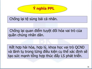 36
Ý nghĩa PPL
Kết hợp hài hòa, hợp lý, khoa học vai trò QCND
và lãnh tụ trong từng điều kiện cụ thể xác định sẽ
tạo sức mạnh tổng hợp thúc đẩy LS phát triển.
Chống lại quan điểm tuyệt đối hóa vai trò của
quần chúng nhân dân.
Chống lại tệ sùng bái cá nhân.
 