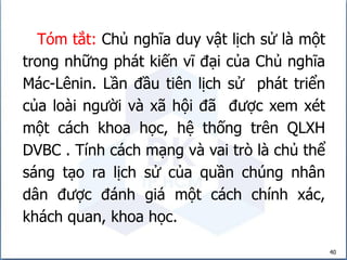 40
Tóm tắt: Chủ nghĩa duy vật lịch sử là một
trong những phát kiến vĩ đại của Chủ nghĩa
Mác-Lênin. Lần đầu tiên lịch sử phát triển
của loài người và xã hội đã được xem xét
một cách khoa học, hệ thống trên QLXH
DVBC . Tính cách mạng và vai trò là chủ thể
sáng tạo ra lịch sử của quần chúng nhân
dân được đánh giá một cách chính xác,
khách quan, khoa học.
 