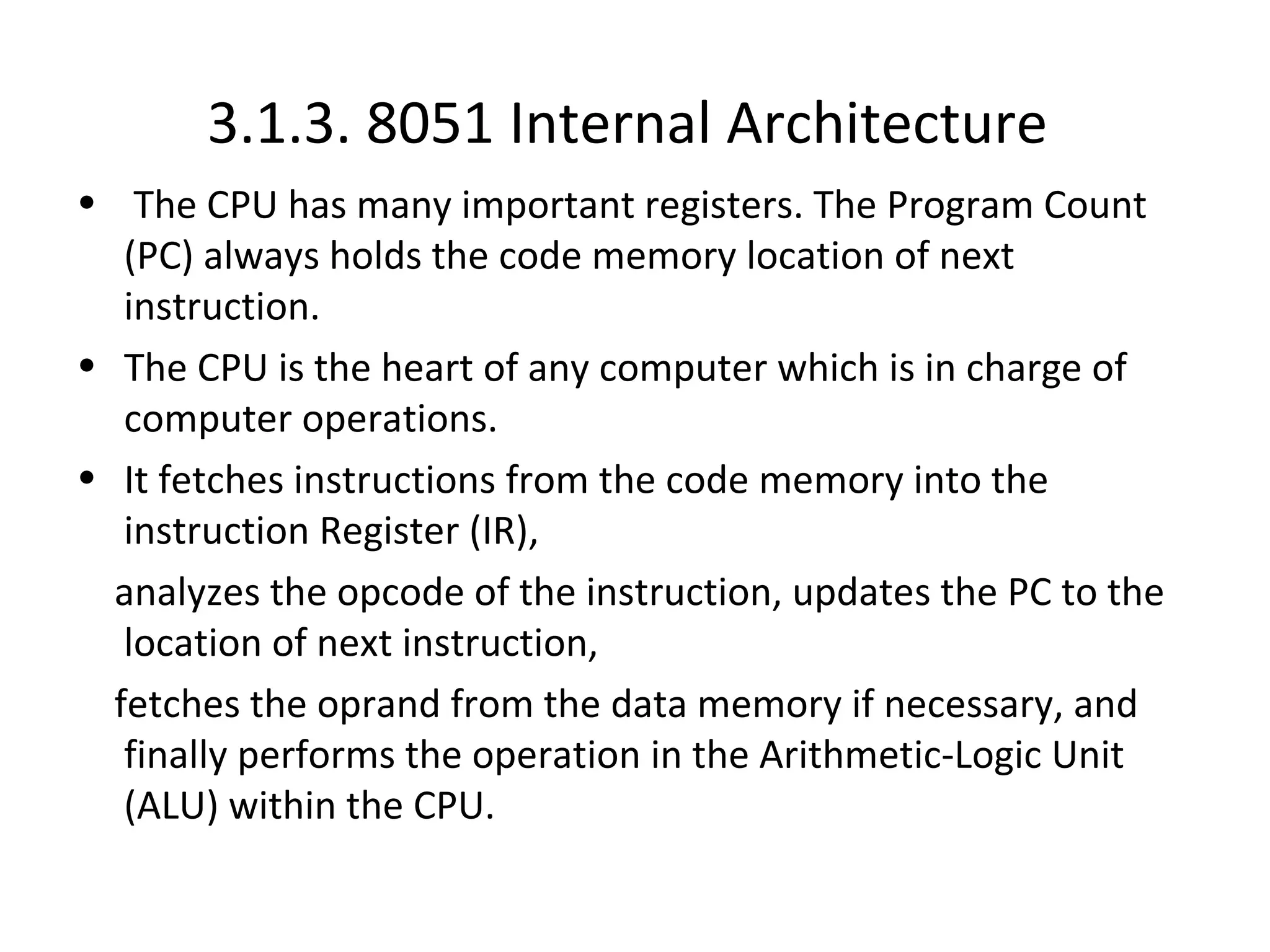 3.1.3. 8051 Internal Architecture
• The CPU has many important registers. The Program Count
   (PC) always holds the code memory location of next
   instruction.
• The CPU is the heart of any computer which is in charge of
   computer operations.
• It fetches instructions from the code memory into the
   instruction Register (IR),
  analyzes the opcode of the instruction, updates the PC to the
   location of next instruction,
  fetches the oprand from the data memory if necessary, and
   finally performs the operation in the Arithmetic-Logic Unit
   (ALU) within the CPU.
 