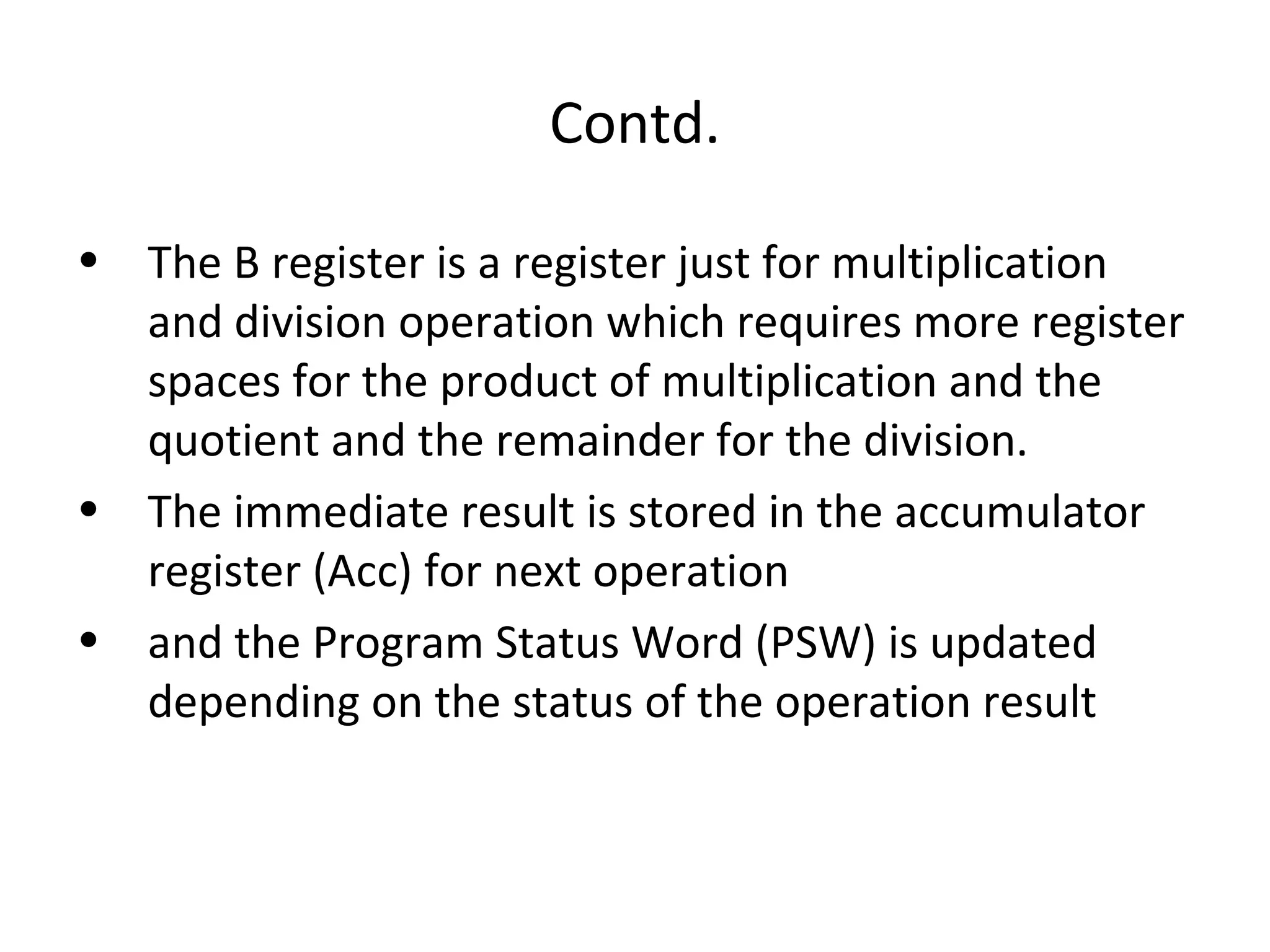 Contd.

• The B register is a register just for multiplication
  and division operation which requires more register
  spaces for the product of multiplication and the
  quotient and the remainder for the division.
• The immediate result is stored in the accumulator
  register (Acc) for next operation
• and the Program Status Word (PSW) is updated
  depending on the status of the operation result
 