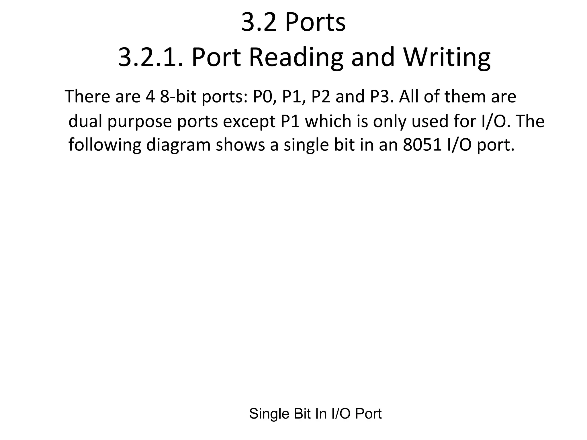 3.2 Ports
      3.2.1. Port Reading and Writing
There are 4 8-bit ports: P0, P1, P2 and P3. All of them are
dual purpose ports except P1 which is only used for I/O. The
following diagram shows a single bit in an 8051 I/O port.




                       Single Bit In I/O Port
 
