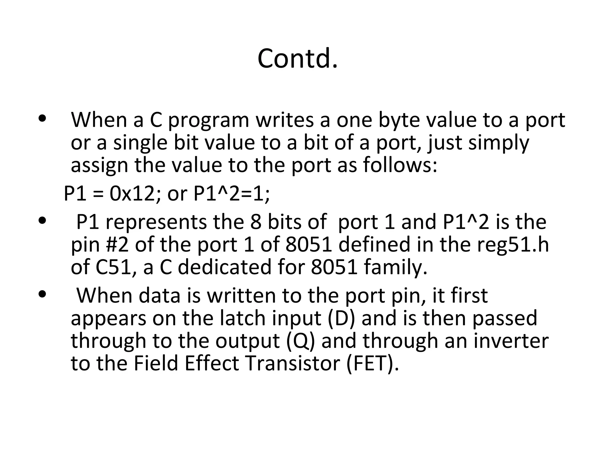 Contd.
• When a C program writes a one byte value to a port
   or a single bit value to a bit of a port, just simply
   assign the value to the port as follows:
  P1 = 0x12; or P1^2=1;
• P1 represents the 8 bits of port 1 and P1^2 is the
   pin #2 of the port 1 of 8051 defined in the reg51.h
   of C51, a C dedicated for 8051 family.
• When data is written to the port pin, it first
   appears on the latch input (D) and is then passed
   through to the output (Q) and through an inverter
   to the Field Effect Transistor (FET).
 