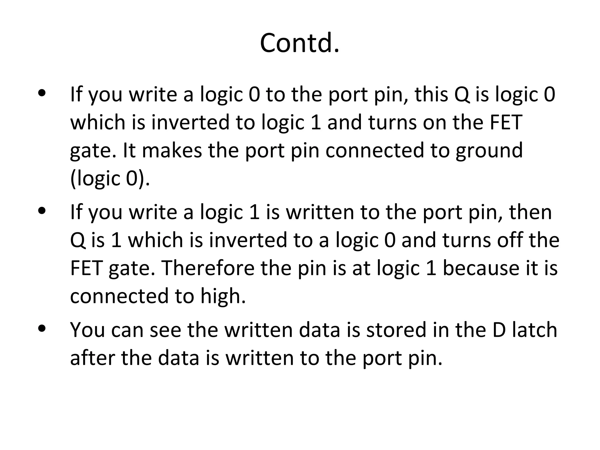 Contd.
• If you write a logic 0 to the port pin, this Q is logic 0
  which is inverted to logic 1 and turns on the FET
  gate. It makes the port pin connected to ground
  (logic 0).
• If you write a logic 1 is written to the port pin, then
  Q is 1 which is inverted to a logic 0 and turns off the
  FET gate. Therefore the pin is at logic 1 because it is
  connected to high.
• You can see the written data is stored in the D latch
  after the data is written to the port pin.
 