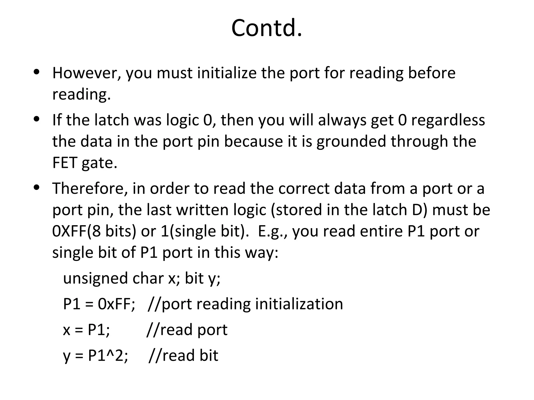 Contd.
• However, you must initialize the port for reading before
  reading.
• If the latch was logic 0, then you will always get 0 regardless
  the data in the port pin because it is grounded through the
  FET gate.
• Therefore, in order to read the correct data from a port or a
  port pin, the last written logic (stored in the latch D) must be
  0XFF(8 bits) or 1(single bit). E.g., you read entire P1 port or
  single bit of P1 port in this way:
    unsigned char x; bit y;
    P1 = 0xFF; //port reading initialization
    x = P1;      //read port
    y = P1^2; //read bit
 