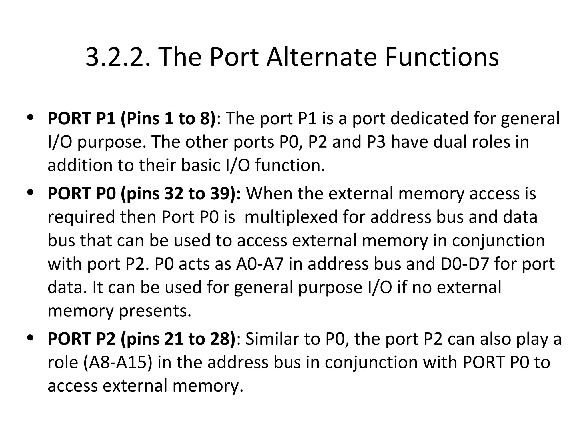 3.2.2. The Port Alternate Functions
• PORT P1 (Pins 1 to 8): The port P1 is a port dedicated for general
  I/O purpose. The other ports P0, P2 and P3 have dual roles in
  addition to their basic I/O function.
• PORT P0 (pins 32 to 39): When the external memory access is
  required then Port P0 is multiplexed for address bus and data
  bus that can be used to access external memory in conjunction
  with port P2. P0 acts as A0-A7 in address bus and D0-D7 for port
  data. It can be used for general purpose I/O if no external
  memory presents.
• PORT P2 (pins 21 to 28): Similar to P0, the port P2 can also play a
  role (A8-A15) in the address bus in conjunction with PORT P0 to
  access external memory.
 
