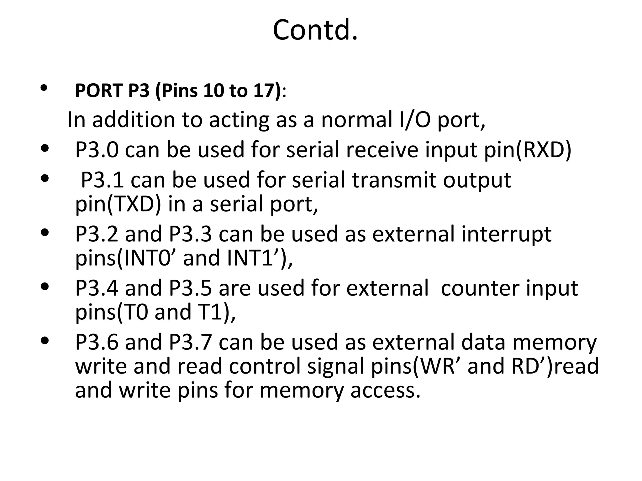 Contd.
•   PORT P3 (Pins 10 to 17):
    In addition to acting as a normal I/O port,
•    P3.0 can be used for serial receive input pin(RXD)
•     P3.1 can be used for serial transmit output
     pin(TXD) in a serial port,
•    P3.2 and P3.3 can be used as external interrupt
     pins(INT0’ and INT1’),
•    P3.4 and P3.5 are used for external counter input
     pins(T0 and T1),
•    P3.6 and P3.7 can be used as external data memory
     write and read control signal pins(WR’ and RD’)read
     and write pins for memory access.
 