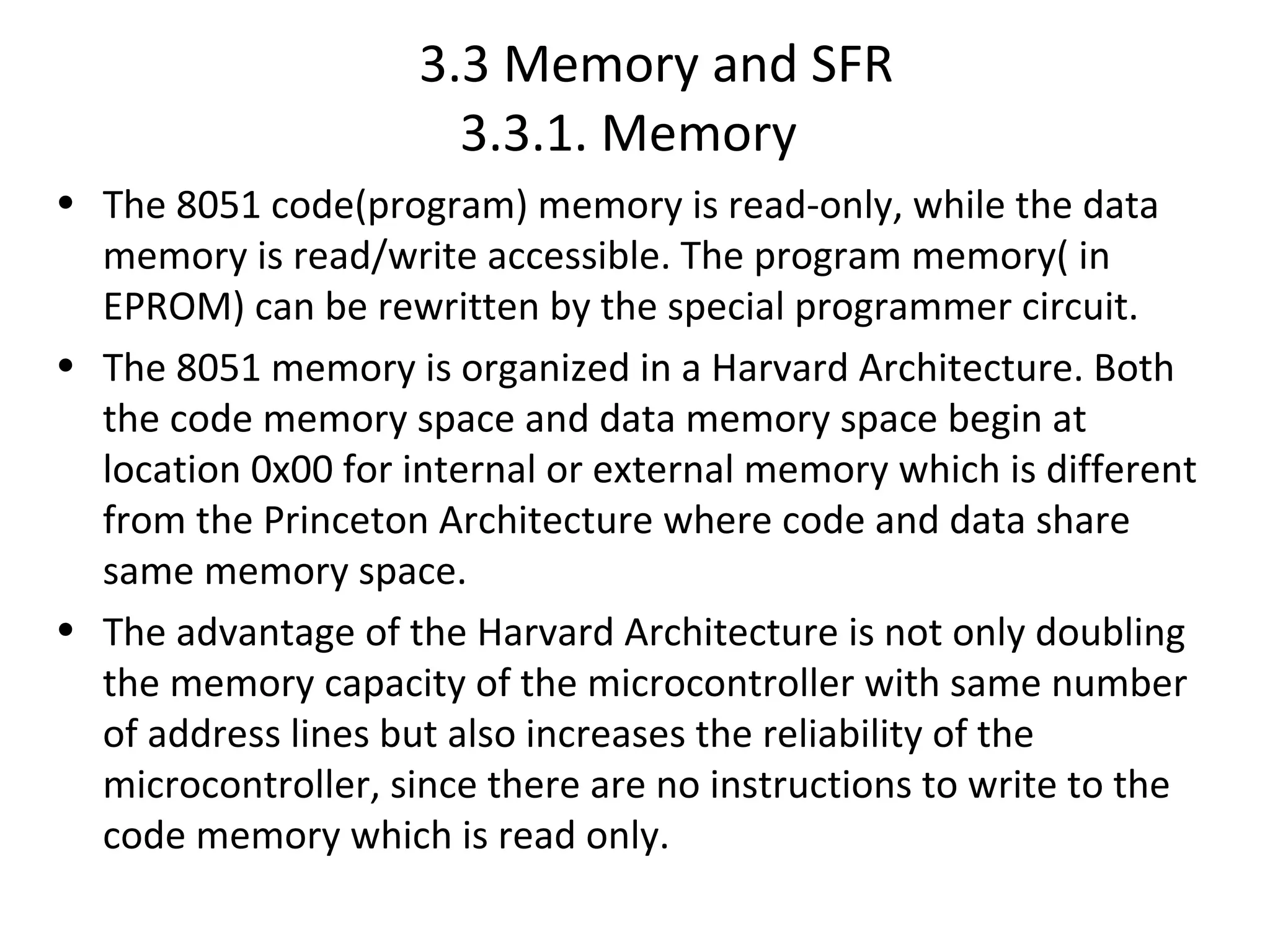 3.3 Memory and SFR
                       3.3.1. Memory
• The 8051 code(program) memory is read-only, while the data
  memory is read/write accessible. The program memory( in
  EPROM) can be rewritten by the special programmer circuit.
• The 8051 memory is organized in a Harvard Architecture. Both
  the code memory space and data memory space begin at
  location 0x00 for internal or external memory which is different
  from the Princeton Architecture where code and data share
  same memory space.
• The advantage of the Harvard Architecture is not only doubling
  the memory capacity of the microcontroller with same number
  of address lines but also increases the reliability of the
  microcontroller, since there are no instructions to write to the
  code memory which is read only.
 