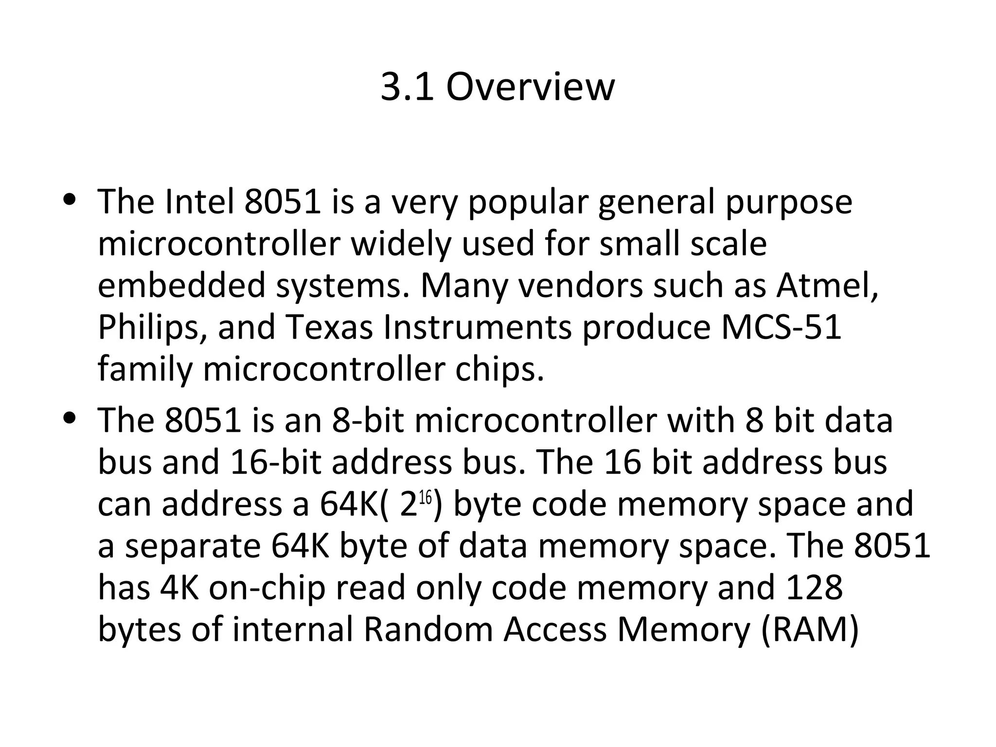3.1 Overview

• The Intel 8051 is a very popular general purpose
  microcontroller widely used for small scale
  embedded systems. Many vendors such as Atmel,
  Philips, and Texas Instruments produce MCS-51
  family microcontroller chips.
• The 8051 is an 8-bit microcontroller with 8 bit data
  bus and 16-bit address bus. The 16 bit address bus
  can address a 64K( 216) byte code memory space and
  a separate 64K byte of data memory space. The 8051
  has 4K on-chip read only code memory and 128
  bytes of internal Random Access Memory (RAM)
 