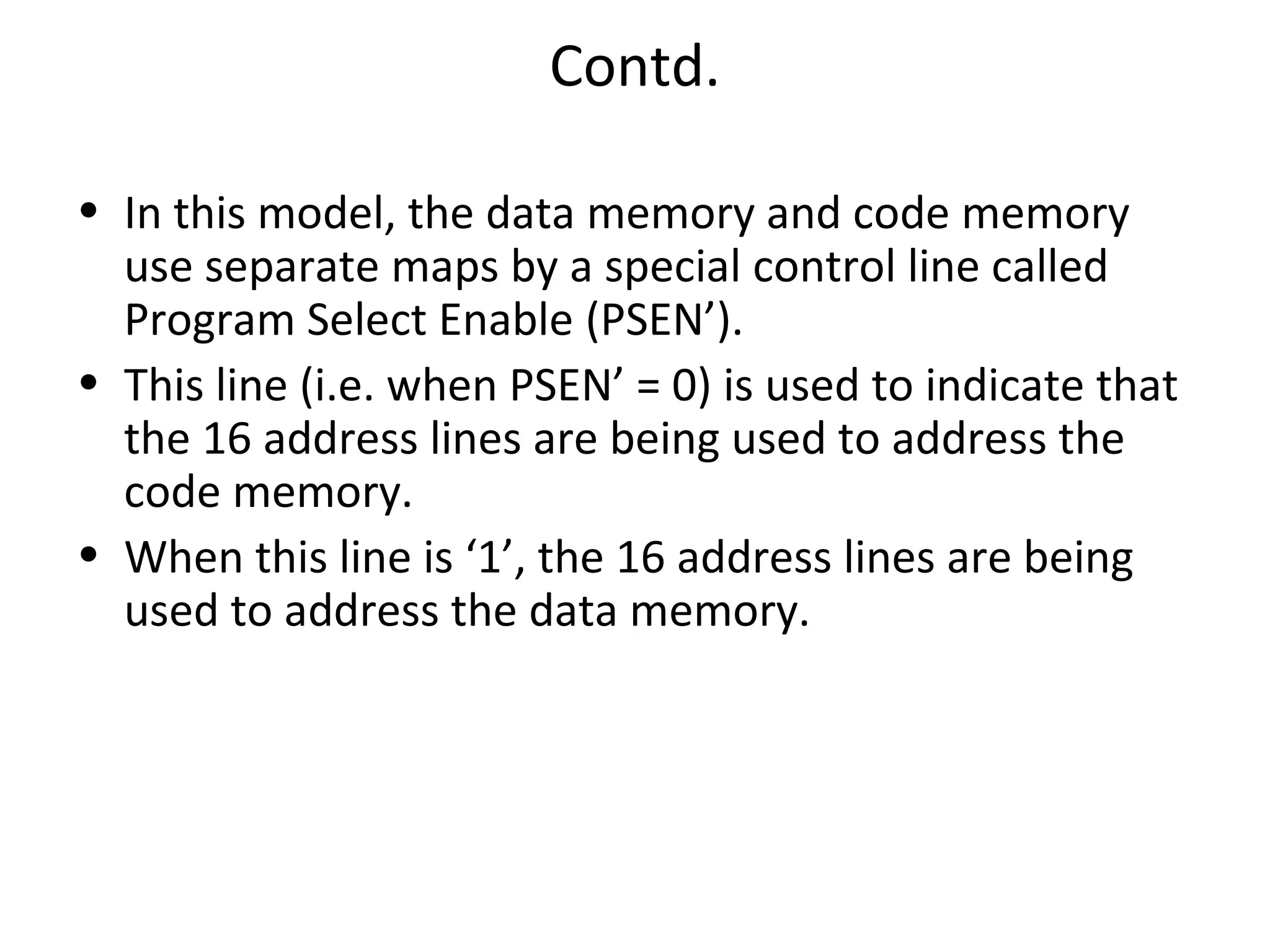 Contd.

• In this model, the data memory and code memory
  use separate maps by a special control line called
  Program Select Enable (PSEN’).
• This line (i.e. when PSEN’ = 0) is used to indicate that
  the 16 address lines are being used to address the
  code memory.
• When this line is ‘1’, the 16 address lines are being
  used to address the data memory.
 