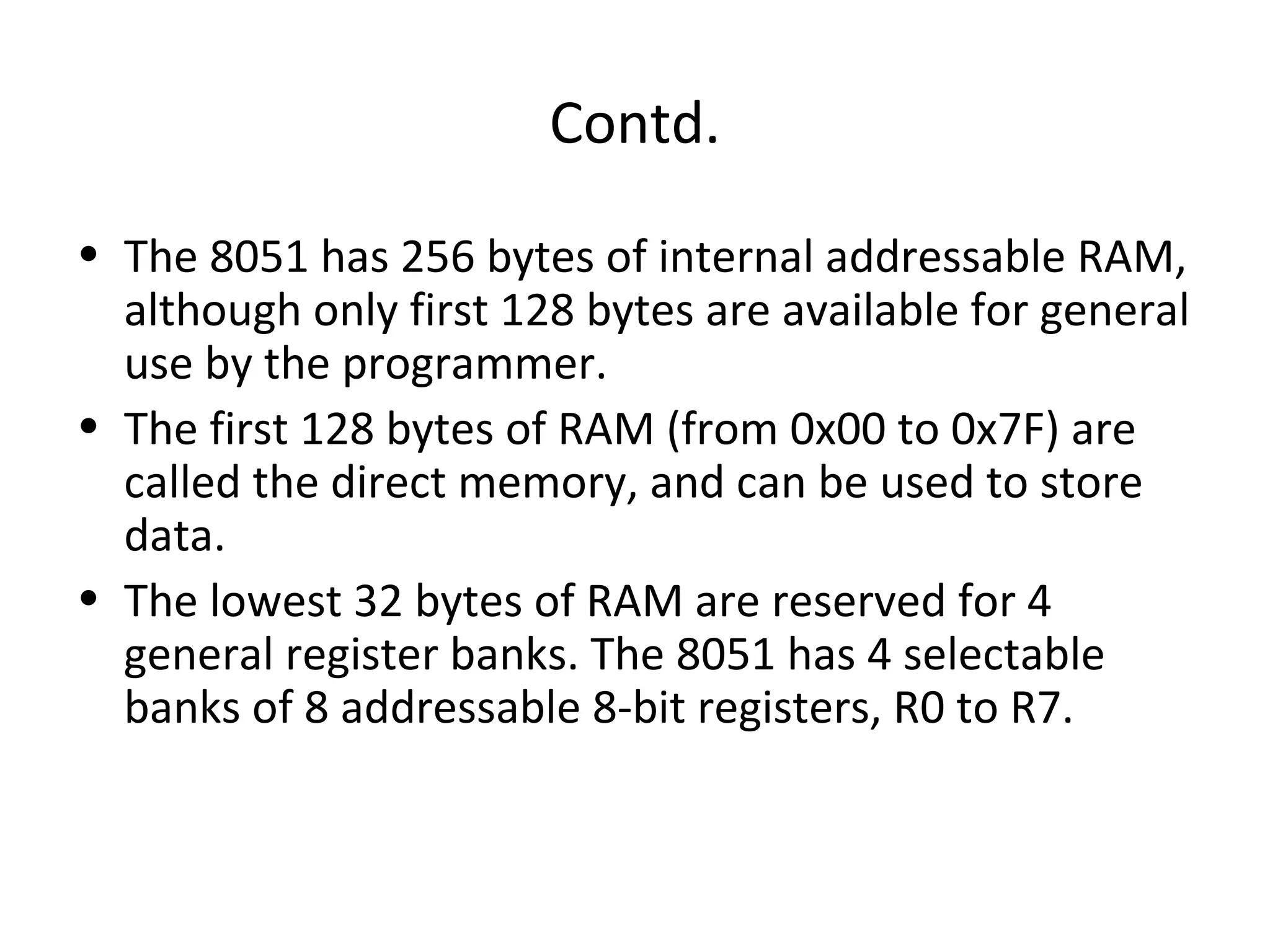 Contd.
• The 8051 has 256 bytes of internal addressable RAM,
  although only first 128 bytes are available for general
  use by the programmer.
• The first 128 bytes of RAM (from 0x00 to 0x7F) are
  called the direct memory, and can be used to store
  data.
• The lowest 32 bytes of RAM are reserved for 4
  general register banks. The 8051 has 4 selectable
  banks of 8 addressable 8-bit registers, R0 to R7.
 