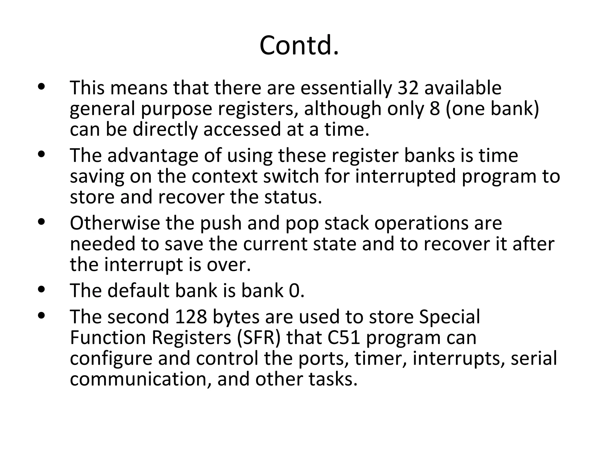 Contd.
•   This means that there are essentially 32 available
    general purpose registers, although only 8 (one bank)
    can be directly accessed at a time.
•   The advantage of using these register banks is time
    saving on the context switch for interrupted program to
    store and recover the status.
•   Otherwise the push and pop stack operations are
    needed to save the current state and to recover it after
    the interrupt is over.
•   The default bank is bank 0.
•   The second 128 bytes are used to store Special
    Function Registers (SFR) that C51 program can
    configure and control the ports, timer, interrupts, serial
    communication, and other tasks.
 