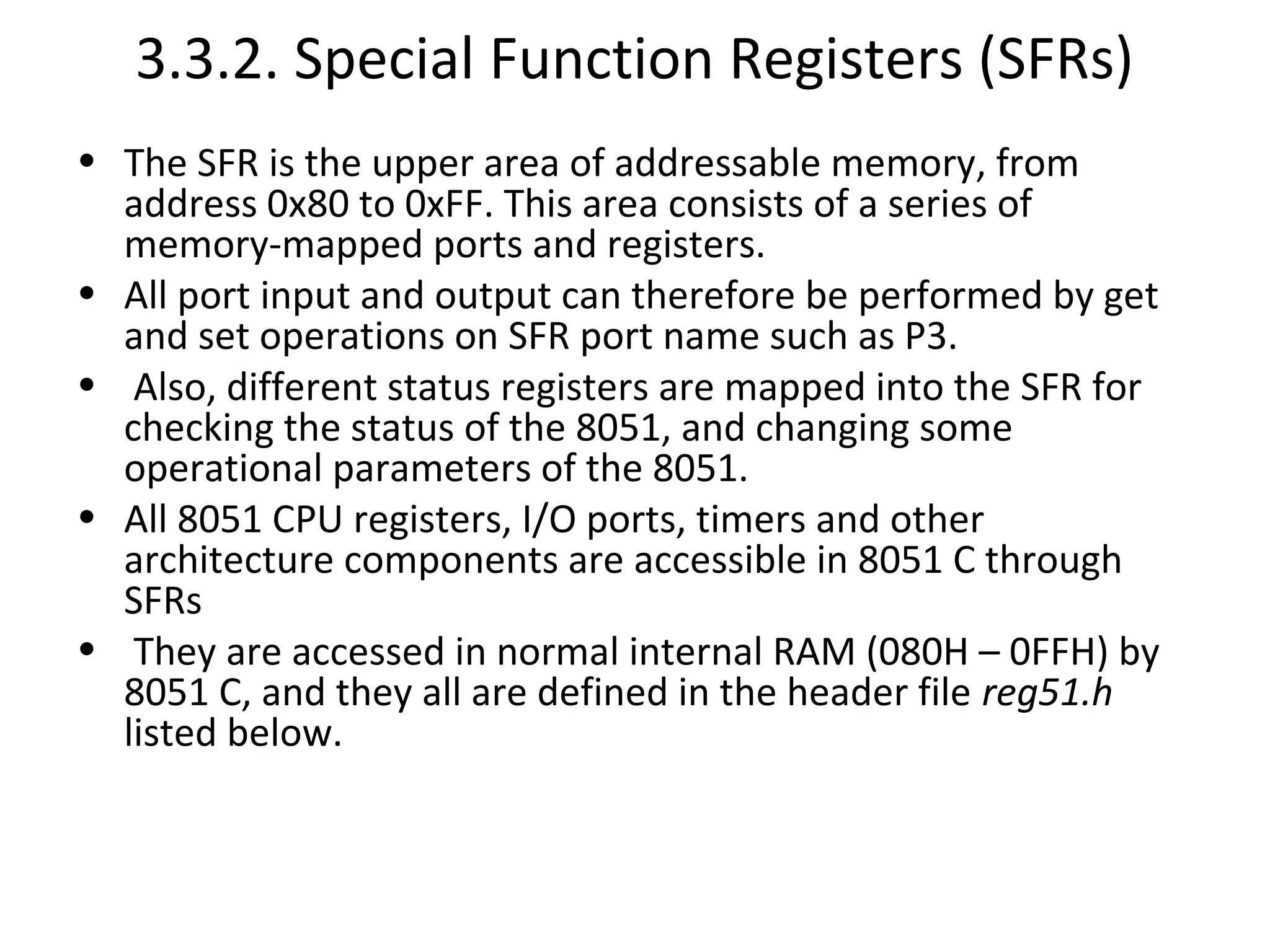 3.3.2. Special Function Registers (SFRs)
• The SFR is the upper area of addressable memory, from
  address 0x80 to 0xFF. This area consists of a series of
  memory-mapped ports and registers.
• All port input and output can therefore be performed by get
  and set operations on SFR port name such as P3.
• Also, different status registers are mapped into the SFR for
  checking the status of the 8051, and changing some
  operational parameters of the 8051.
• All 8051 CPU registers, I/O ports, timers and other
  architecture components are accessible in 8051 C through
  SFRs
• They are accessed in normal internal RAM (080H – 0FFH) by
  8051 C, and they all are defined in the header file reg51.h
  listed below.
 