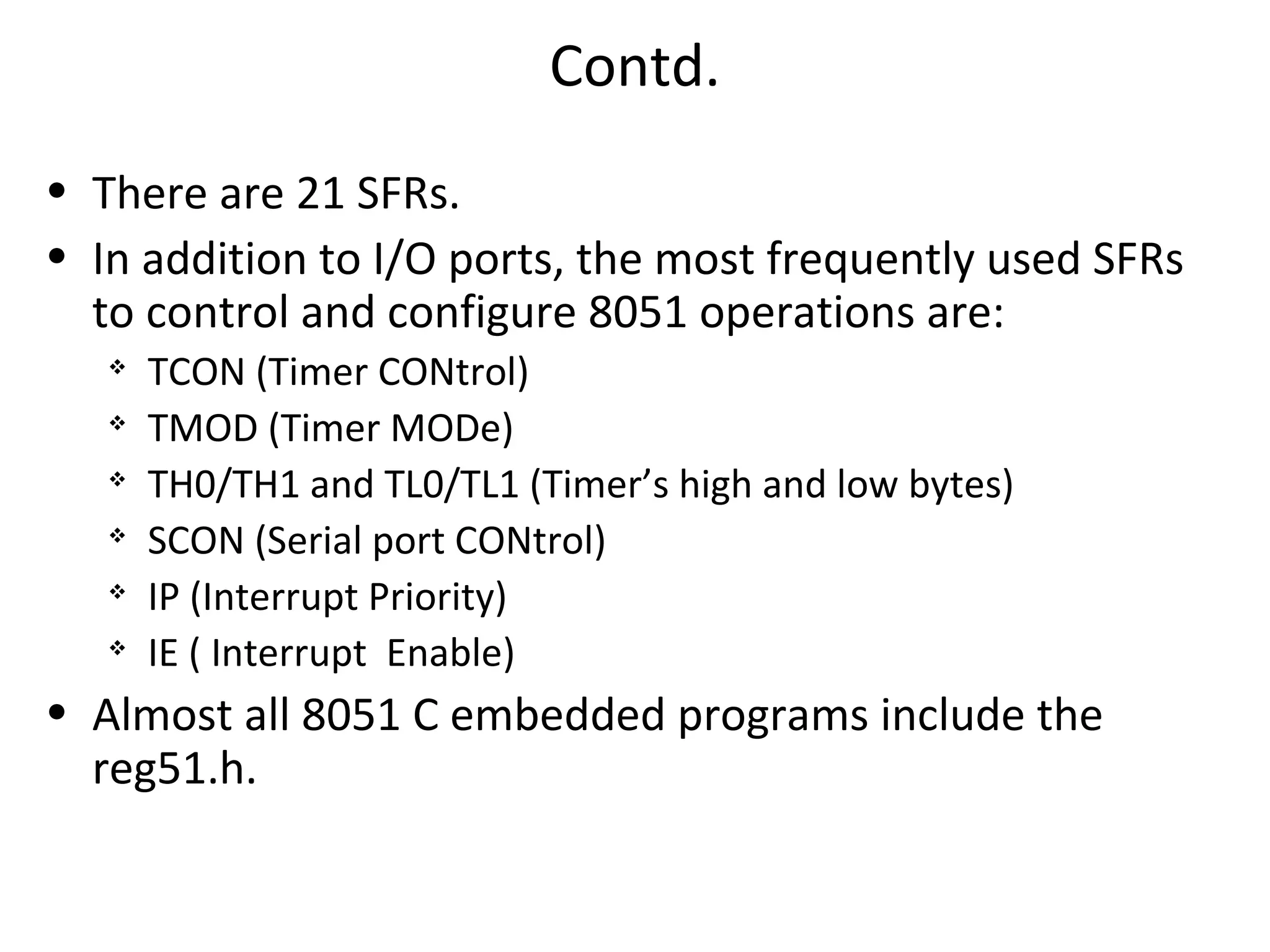 Contd.
• There are 21 SFRs.
• In addition to I/O ports, the most frequently used SFRs
  to control and configure 8051 operations are:
      TCON (Timer CONtrol)
   
       TMOD (Timer MODe)
   
       TH0/TH1 and TL0/TL1 (Timer’s high and low bytes)
   
       SCON (Serial port CONtrol)
   
       IP (Interrupt Priority)
      IE ( Interrupt Enable)
• Almost all 8051 C embedded programs include the
  reg51.h.
 