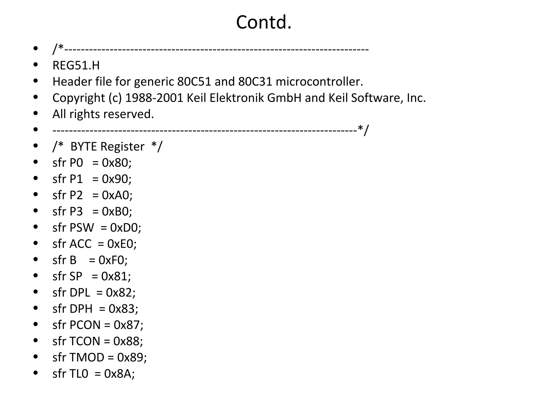 Contd.
•   /*--------------------------------------------------------------------------
•   REG51.H
•   Header file for generic 80C51 and 80C31 microcontroller.
•   Copyright (c) 1988-2001 Keil Elektronik GmbH and Keil Software, Inc.
•   All rights reserved.
•   --------------------------------------------------------------------------*/
•   /* BYTE Register */
•   sfr P0 = 0x80;
•   sfr P1 = 0x90;
•   sfr P2 = 0xA0;
•   sfr P3 = 0xB0;
•   sfr PSW = 0xD0;
•   sfr ACC = 0xE0;
•   sfr B = 0xF0;
•   sfr SP = 0x81;
•   sfr DPL = 0x82;
•   sfr DPH = 0x83;
•   sfr PCON = 0x87;
•   sfr TCON = 0x88;
•   sfr TMOD = 0x89;
•   sfr TL0 = 0x8A;
 