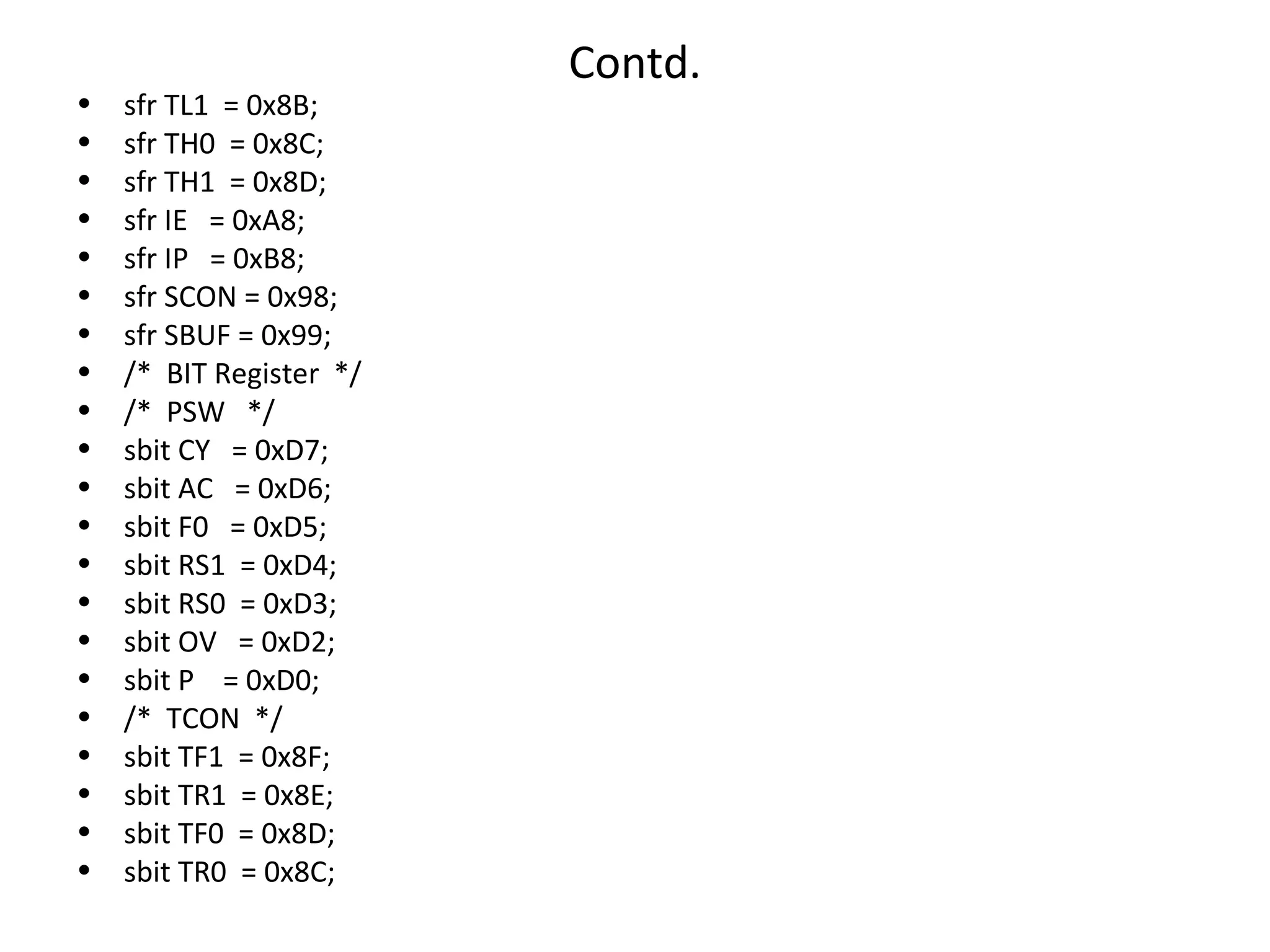 Contd.
•   sfr TL1 = 0x8B;
•   sfr TH0 = 0x8C;
•   sfr TH1 = 0x8D;
•   sfr IE = 0xA8;
•   sfr IP = 0xB8;
•   sfr SCON = 0x98;
•   sfr SBUF = 0x99;
•   /* BIT Register */
•   /* PSW */
•   sbit CY = 0xD7;
•   sbit AC = 0xD6;
•   sbit F0 = 0xD5;
•   sbit RS1 = 0xD4;
•   sbit RS0 = 0xD3;
•   sbit OV = 0xD2;
•   sbit P = 0xD0;
•   /* TCON */
•   sbit TF1 = 0x8F;
•   sbit TR1 = 0x8E;
•   sbit TF0 = 0x8D;
•   sbit TR0 = 0x8C;
 