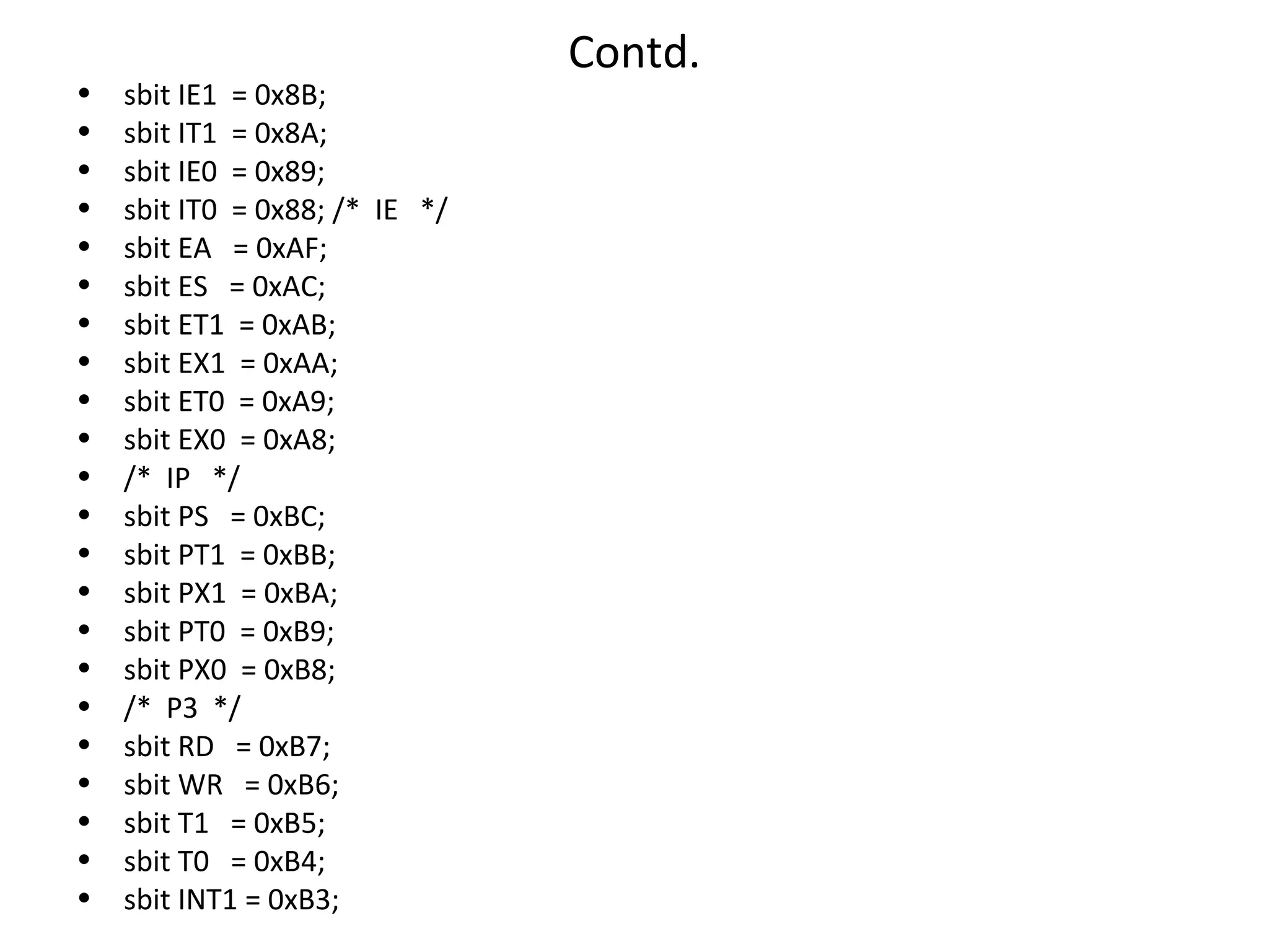 Contd.
•   sbit IE1 = 0x8B;
•   sbit IT1 = 0x8A;
•   sbit IE0 = 0x89;
•   sbit IT0 = 0x88; /* IE */
•   sbit EA = 0xAF;
•   sbit ES = 0xAC;
•   sbit ET1 = 0xAB;
•   sbit EX1 = 0xAA;
•   sbit ET0 = 0xA9;
•   sbit EX0 = 0xA8;
•   /* IP */
•   sbit PS = 0xBC;
•   sbit PT1 = 0xBB;
•   sbit PX1 = 0xBA;
•   sbit PT0 = 0xB9;
•   sbit PX0 = 0xB8;
•   /* P3 */
•   sbit RD = 0xB7;
•   sbit WR = 0xB6;
•   sbit T1 = 0xB5;
•   sbit T0 = 0xB4;
•   sbit INT1 = 0xB3;
 