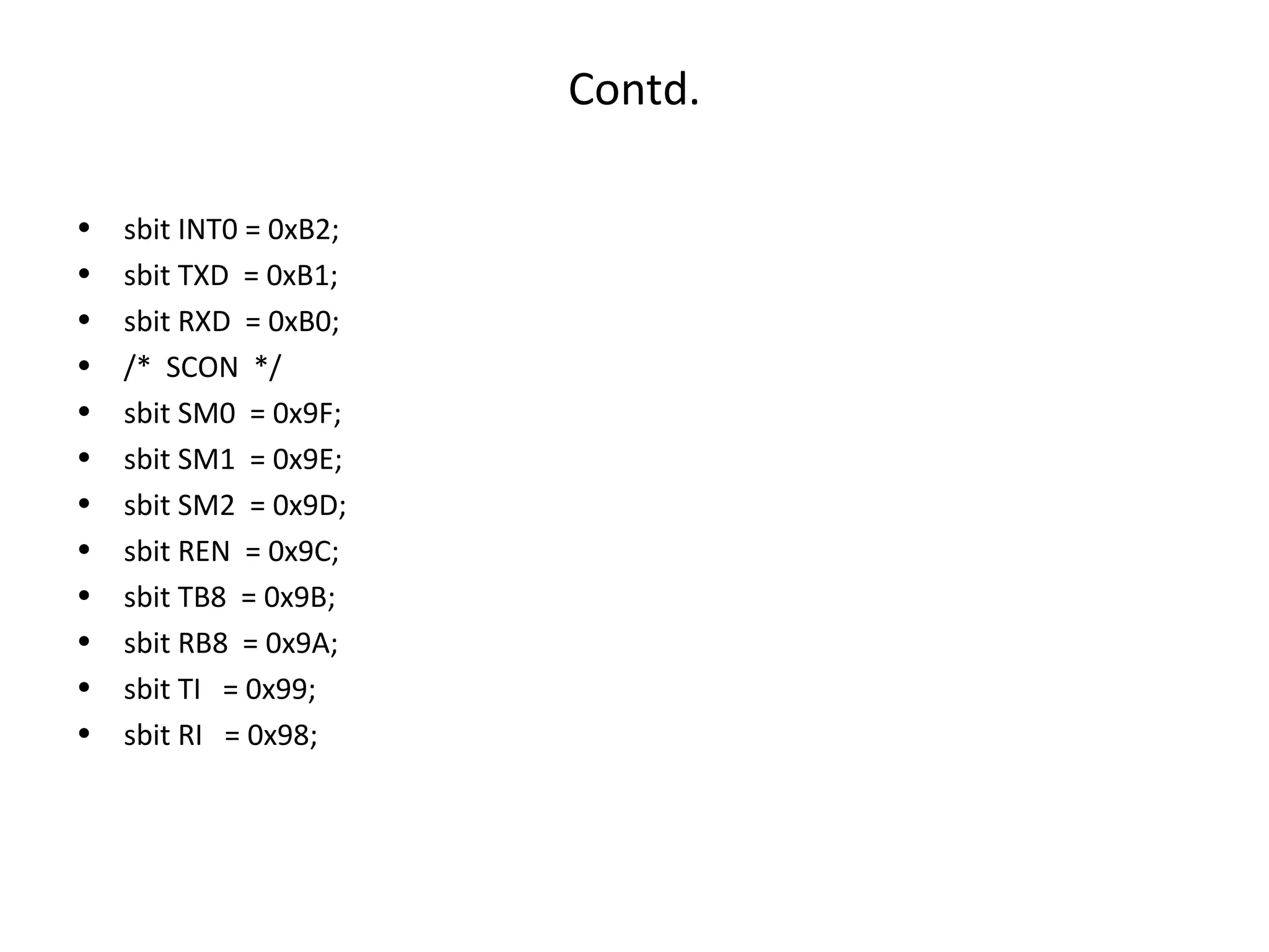Contd.

•   sbit INT0 = 0xB2;
•   sbit TXD = 0xB1;
•   sbit RXD = 0xB0;
•   /* SCON */
•   sbit SM0 = 0x9F;
•   sbit SM1 = 0x9E;
•   sbit SM2 = 0x9D;
•   sbit REN = 0x9C;
•   sbit TB8 = 0x9B;
•   sbit RB8 = 0x9A;
•   sbit TI = 0x99;
•   sbit RI = 0x98;
 