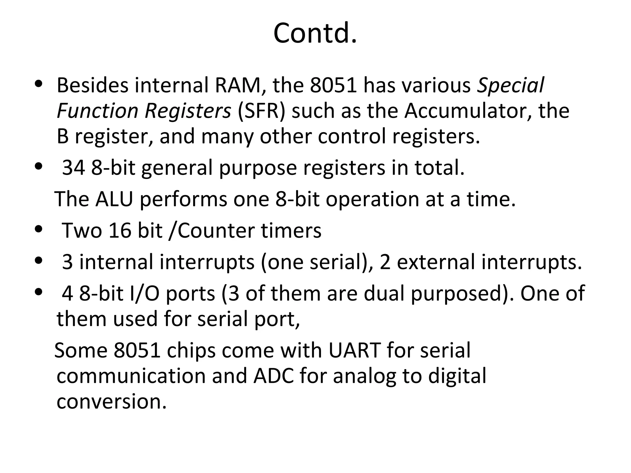 Contd.
• Besides internal RAM, the 8051 has various Special
  Function Registers (SFR) such as the Accumulator, the
  B register, and many other control registers.
• 34 8-bit general purpose registers in total.
  The ALU performs one 8-bit operation at a time.
• Two 16 bit /Counter timers
• 3 internal interrupts (one serial), 2 external interrupts.
• 4 8-bit I/O ports (3 of them are dual purposed). One of
  them used for serial port,
  Some 8051 chips come with UART for serial
  communication and ADC for analog to digital
  conversion.
 