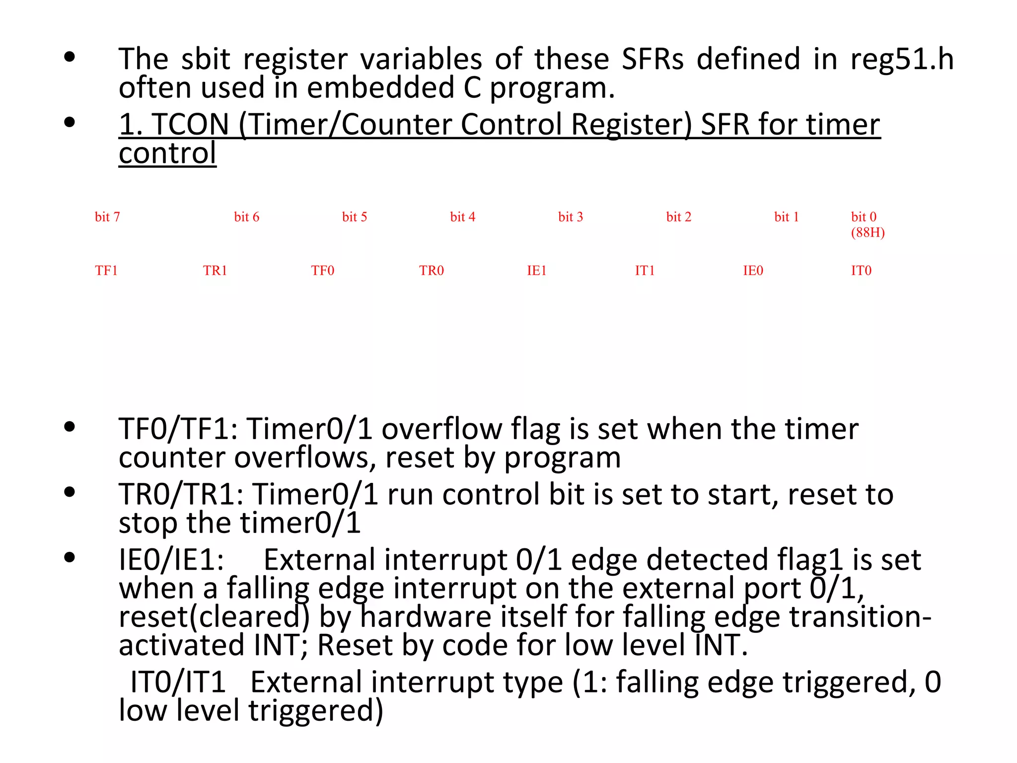 •       The sbit register variables of these SFRs defined in reg51.h
        often used in embedded C program.
•       1. TCON (Timer/Counter Control Register) SFR for timer
        control
    bit 7           bit 6         bit 5         bit 4         bit 3         bit 2         bit 1   bit 0
                                                                                                  (88H)

    TF1       TR1           TF0           TR0           IE1           IT1           IE0           IT0




•       TF0/TF1: Timer0/1 overflow flag is set when the timer
        counter overflows, reset by program
•       TR0/TR1: Timer0/1 run control bit is set to start, reset to
        stop the timer0/1
•       IE0/IE1: External interrupt 0/1 edge detected flag1 is set
        when a falling edge interrupt on the external port 0/1,
        reset(cleared) by hardware itself for falling edge transition-
        activated INT; Reset by code for low level INT.
         IT0/IT1 External interrupt type (1: falling edge triggered, 0
        low level triggered)
 