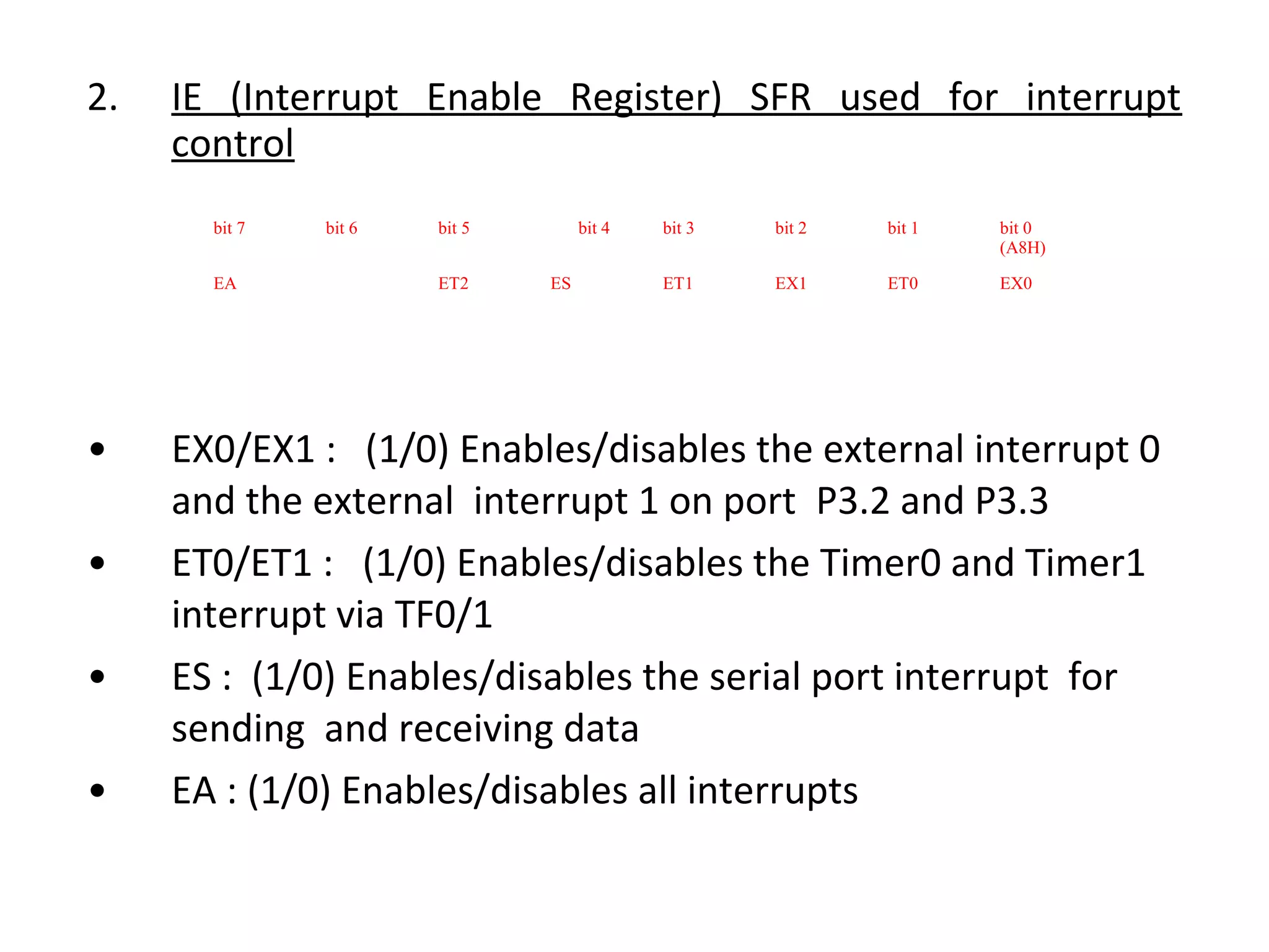 2.   IE (Interrupt Enable Register) SFR used for interrupt
     control
       bit 7   bit 6   bit 5        bit 4   bit 3   bit 2   bit 1   bit 0
                                                                    (A8H)

       EA              ET2     ES           ET1     EX1     ET0     EX0




•    EX0/EX1 : (1/0) Enables/disables the external interrupt 0
     and the external interrupt 1 on port P3.2 and P3.3
•    ET0/ET1 : (1/0) Enables/disables the Timer0 and Timer1
     interrupt via TF0/1
•    ES : (1/0) Enables/disables the serial port interrupt for
     sending and receiving data
•    EA : (1/0) Enables/disables all interrupts
 