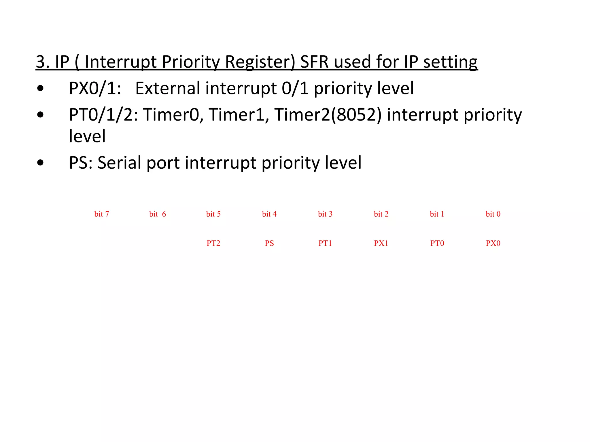 3. IP ( Interrupt Priority Register) SFR used for IP setting
• PX0/1: External interrupt 0/1 priority level
• PT0/1/2: Timer0, Timer1, Timer2(8052) interrupt priority
     level
• PS: Serial port interrupt priority level

       bit 7   bit 6   bit 5   bit 4   bit 3   bit 2   bit 1   bit 0


                       PT2     PS      PT1     PX1     PT0     PX0
 