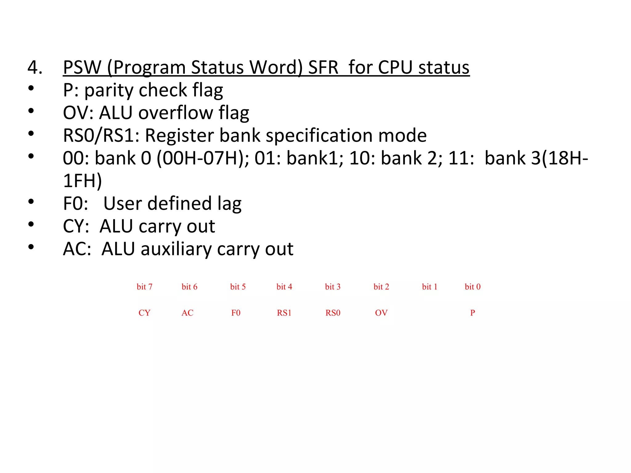4.   PSW (Program Status Word) SFR for CPU status
•    P: parity check flag
•    OV: ALU overflow flag
•    RS0/RS1: Register bank specification mode
•    00: bank 0 (00H-07H); 01: bank1; 10: bank 2; 11: bank 3(18H-
     1FH)
•    F0: User defined lag
•    CY: ALU carry out
•    AC: ALU auxiliary carry out
             bit 7   bit 6   bit 5   bit 4   bit 3   bit 2   bit 1   bit 0

             CY      AC      F0      RS1     RS0     OV               P
 