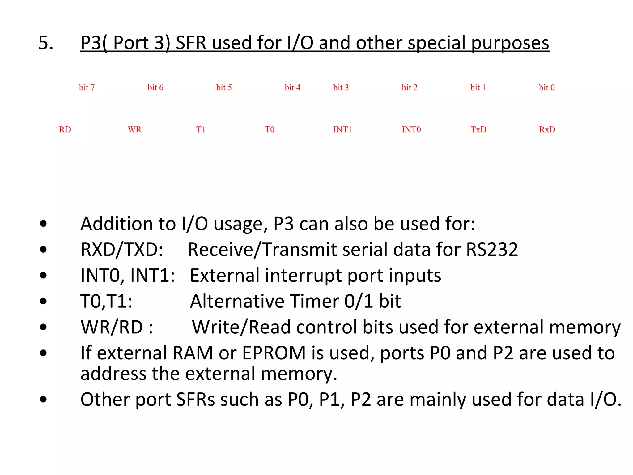 5.        P3( Port 3) SFR used for I/O and other special purposes
          bit 7        bit 6        bit 5        bit 4   bit 3   bit 2   bit 1   bit 0



     RD           WR           T1           T0           INT1    INT0    TxD     RxD




•         Addition to I/O usage, P3 can also be used for:
•         RXD/TXD: Receive/Transmit serial data for RS232
•         INT0, INT1: External interrupt port inputs
•         T0,T1:        Alternative Timer 0/1 bit
•         WR/RD :       Write/Read control bits used for external memory
•         If external RAM or EPROM is used, ports P0 and P2 are used to
          address the external memory.
•         Other port SFRs such as P0, P1, P2 are mainly used for data I/O.
 