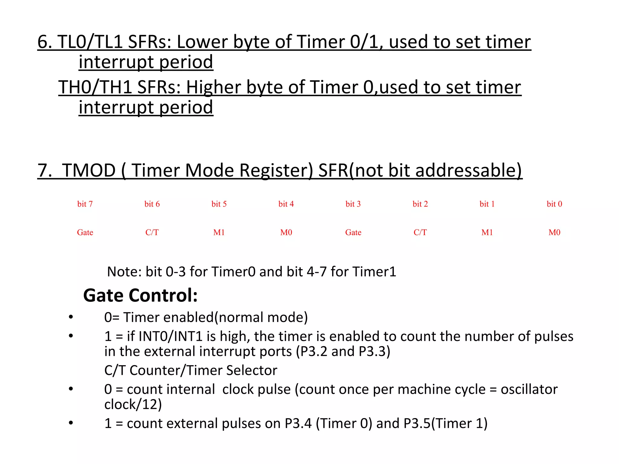 6. TL0/TL1 SFRs: Lower byte of Timer 0/1, used to set timer
     interrupt period
   TH0/TH1 SFRs: Higher byte of Timer 0,used to set timer
     interrupt period


7. TMOD ( Timer Mode Register) SFR(not bit addressable)
       bit 7         bit 6      bit 5      bit 4      bit 3      bit 2     bit 1      bit 0


       Gate          C/T        M1         M0         Gate       C/T        M1        M0



               Note: bit 0-3 for Timer0 and bit 4-7 for Timer1
        Gate Control:
   •           0= Timer enabled(normal mode)
   •           1 = if INT0/INT1 is high, the timer is enabled to count the number of pulses
               in the external interrupt ports (P3.2 and P3.3)
               C/T Counter/Timer Selector
   •           0 = count internal clock pulse (count once per machine cycle = oscillator
               clock/12)
   •           1 = count external pulses on P3.4 (Timer 0) and P3.5(Timer 1)
 