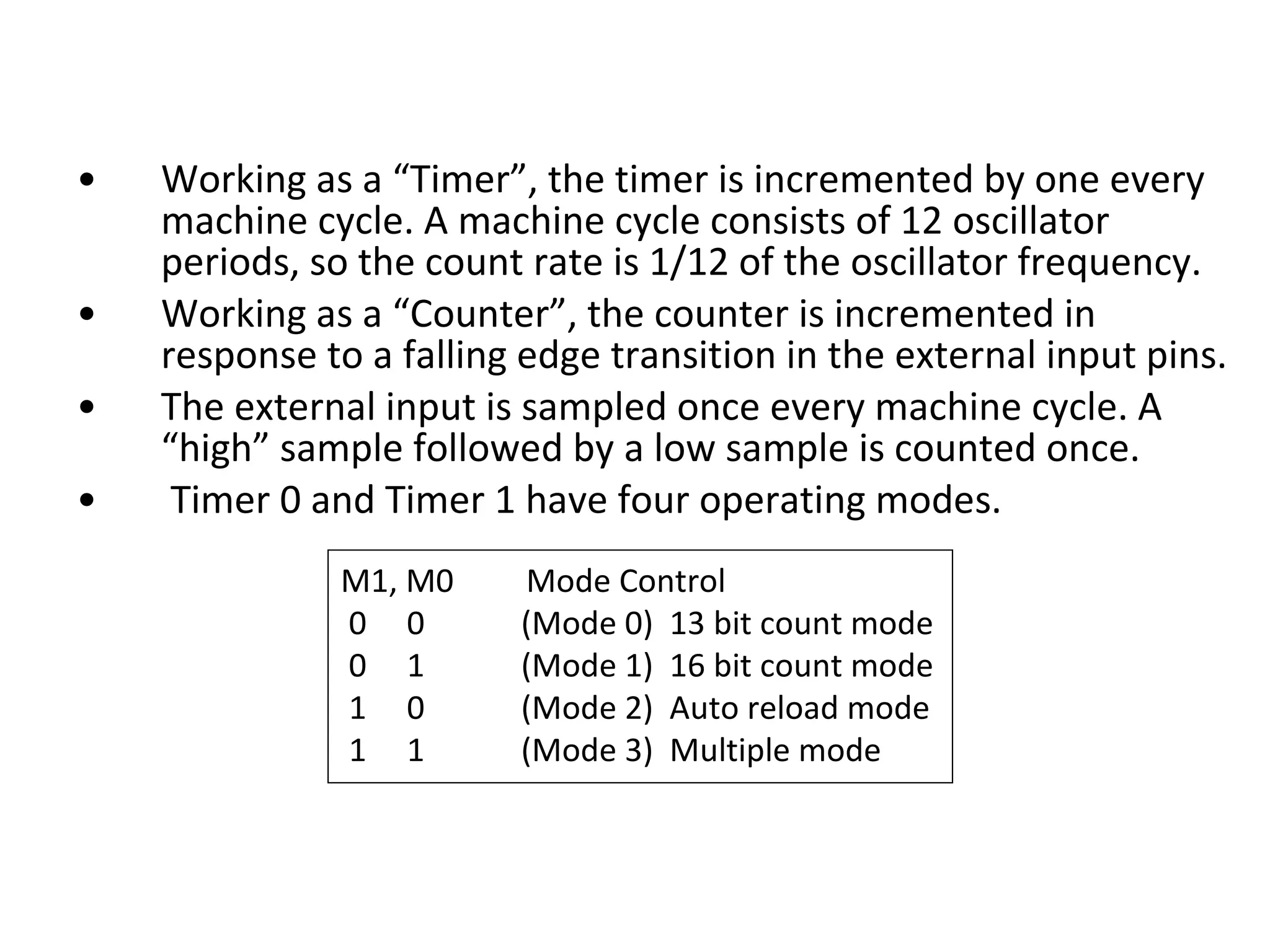 •   Working as a “Timer”, the timer is incremented by one every
    machine cycle. A machine cycle consists of 12 oscillator
    periods, so the count rate is 1/12 of the oscillator frequency.
•   Working as a “Counter”, the counter is incremented in
    response to a falling edge transition in the external input pins.
•   The external input is sampled once every machine cycle. A
    “high” sample followed by a low sample is counted once.
•    Timer 0 and Timer 1 have four operating modes.
              M1, M0     Mode Control
              0 0        (Mode 0) 13 bit count mode
              0 1        (Mode 1) 16 bit count mode
              1 0        (Mode 2) Auto reload mode
              1 1        (Mode 3) Multiple mode
 