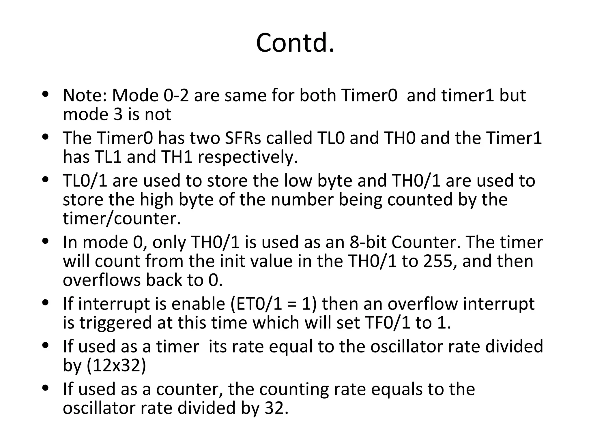 Contd.
• Note: Mode 0-2 are same for both Timer0 and timer1 but
  mode 3 is not
• The Timer0 has two SFRs called TL0 and TH0 and the Timer1
  has TL1 and TH1 respectively.
• TL0/1 are used to store the low byte and TH0/1 are used to
  store the high byte of the number being counted by the
  timer/counter.
• In mode 0, only TH0/1 is used as an 8-bit Counter. The timer
  will count from the init value in the TH0/1 to 255, and then
  overflows back to 0.
• If interrupt is enable (ET0/1 = 1) then an overflow interrupt
  is triggered at this time which will set TF0/1 to 1.
• If used as a timer its rate equal to the oscillator rate divided
  by (12x32)
• If used as a counter, the counting rate equals to the
  oscillator rate divided by 32.
 