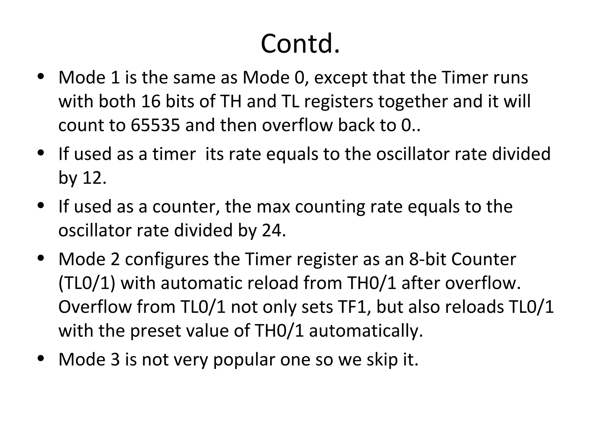 Contd.
• Mode 1 is the same as Mode 0, except that the Timer runs
  with both 16 bits of TH and TL registers together and it will
  count to 65535 and then overflow back to 0..
• If used as a timer its rate equals to the oscillator rate divided
  by 12.
• If used as a counter, the max counting rate equals to the
  oscillator rate divided by 24.
• Mode 2 configures the Timer register as an 8-bit Counter
  (TL0/1) with automatic reload from TH0/1 after overflow.
  Overflow from TL0/1 not only sets TF1, but also reloads TL0/1
  with the preset value of TH0/1 automatically.
• Mode 3 is not very popular one so we skip it.
 
