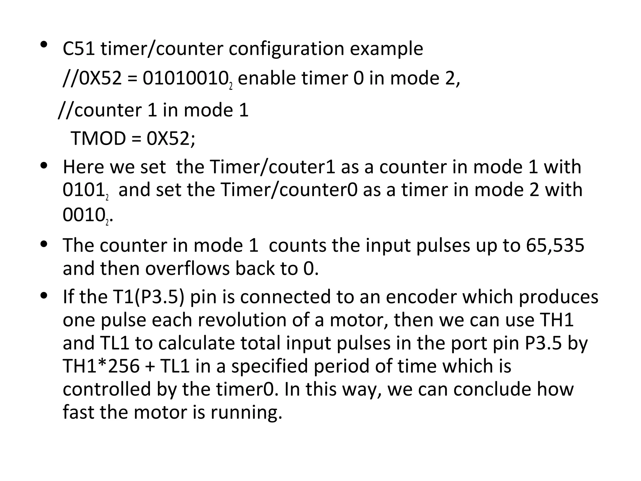 • C51 timer/counter configuration example
   //0X52 = 010100102 enable timer 0 in mode 2,
  //counter 1 in mode 1
    TMOD = 0X52;
• Here we set the Timer/couter1 as a counter in mode 1 with
   01012 and set the Timer/counter0 as a timer in mode 2 with
   00102.
• The counter in mode 1 counts the input pulses up to 65,535
   and then overflows back to 0.
• If the T1(P3.5) pin is connected to an encoder which produces
   one pulse each revolution of a motor, then we can use TH1
   and TL1 to calculate total input pulses in the port pin P3.5 by
   TH1*256 + TL1 in a specified period of time which is
   controlled by the timer0. In this way, we can conclude how
   fast the motor is running.
 