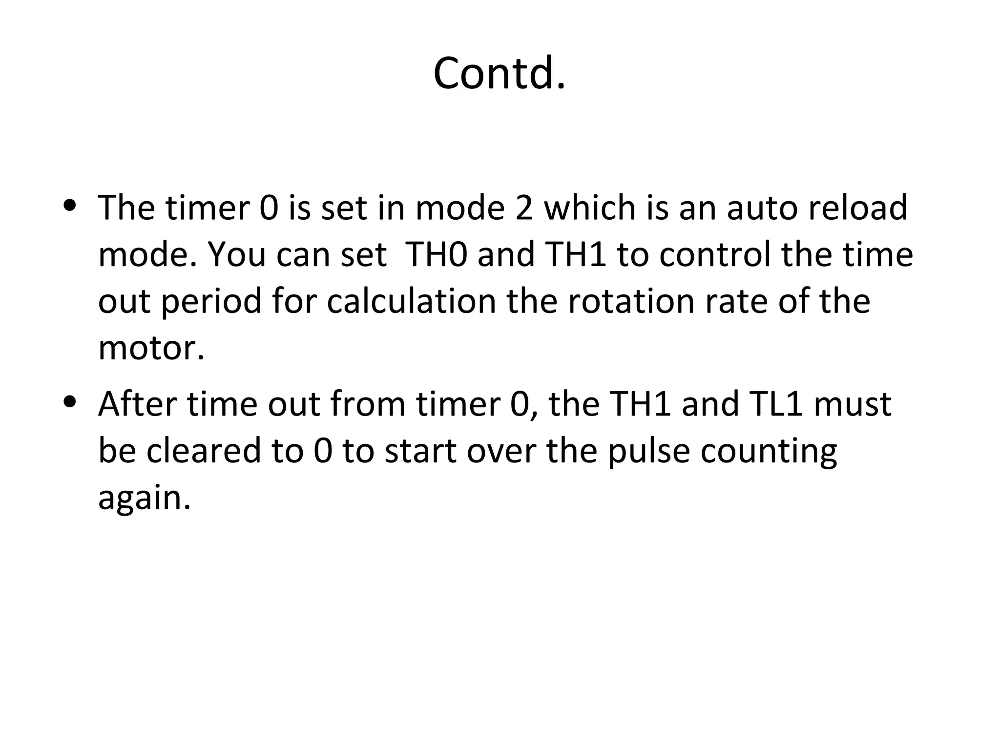 Contd.

• The timer 0 is set in mode 2 which is an auto reload
  mode. You can set TH0 and TH1 to control the time
  out period for calculation the rotation rate of the
  motor.
• After time out from timer 0, the TH1 and TL1 must
  be cleared to 0 to start over the pulse counting
  again.
 