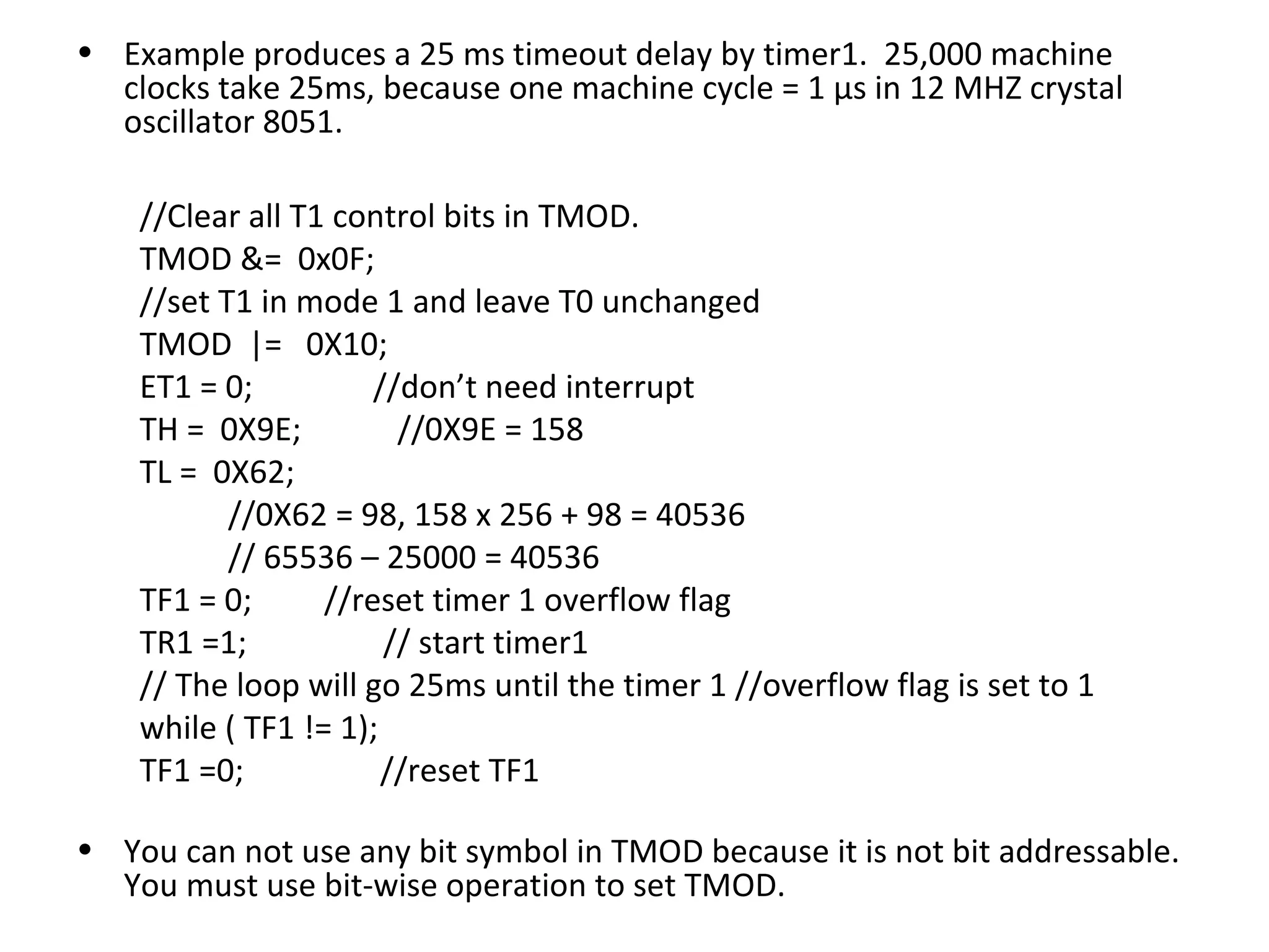 • Example produces a 25 ms timeout delay by timer1. 25,000 machine
  clocks take 25ms, because one machine cycle = 1 µs in 12 MHZ crystal
  oscillator 8051.

    //Clear all T1 control bits in TMOD.
    TMOD &= 0x0F;
    //set T1 in mode 1 and leave T0 unchanged
    TMOD |= 0X10;
    ET1 = 0;          //don’t need interrupt
    TH = 0X9E;          //0X9E = 158
    TL = 0X62;
           //0X62 = 98, 158 x 256 + 98 = 40536
           // 65536 – 25000 = 40536
    TF1 = 0;      //reset timer 1 overflow flag
    TR1 =1;            // start timer1
    // The loop will go 25ms until the timer 1 //overflow flag is set to 1
    while ( TF1 != 1);
    TF1 =0;            //reset TF1

• You can not use any bit symbol in TMOD because it is not bit addressable.
  You must use bit-wise operation to set TMOD.
 