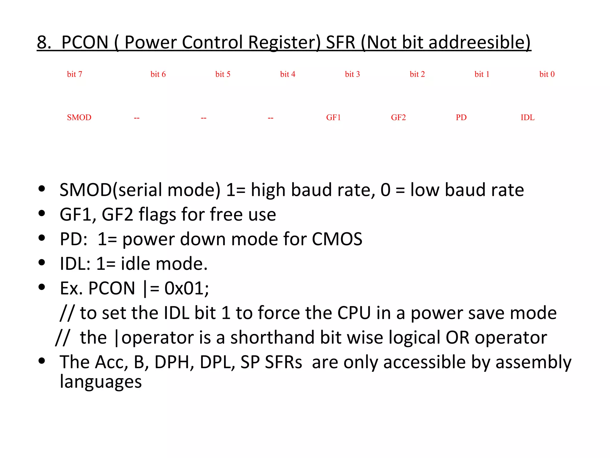 8. PCON ( Power Control Register) SFR (Not bit addreesible)
    bit 7        bit 6        bit 5        bit 4         bit 3         bit 2        bit 1         bit 0




    SMOD    --           --           --           GF1           GF2           PD           IDL




•  SMOD(serial mode) 1= high baud rate, 0 = low baud rate
•  GF1, GF2 flags for free use
•  PD: 1= power down mode for CMOS
•  IDL: 1= idle mode.
•  Ex. PCON |= 0x01;
   // to set the IDL bit 1 to force the CPU in a power save mode
  // the |operator is a shorthand bit wise logical OR operator
• The Acc, B, DPH, DPL, SP SFRs are only accessible by assembly
   languages
 
