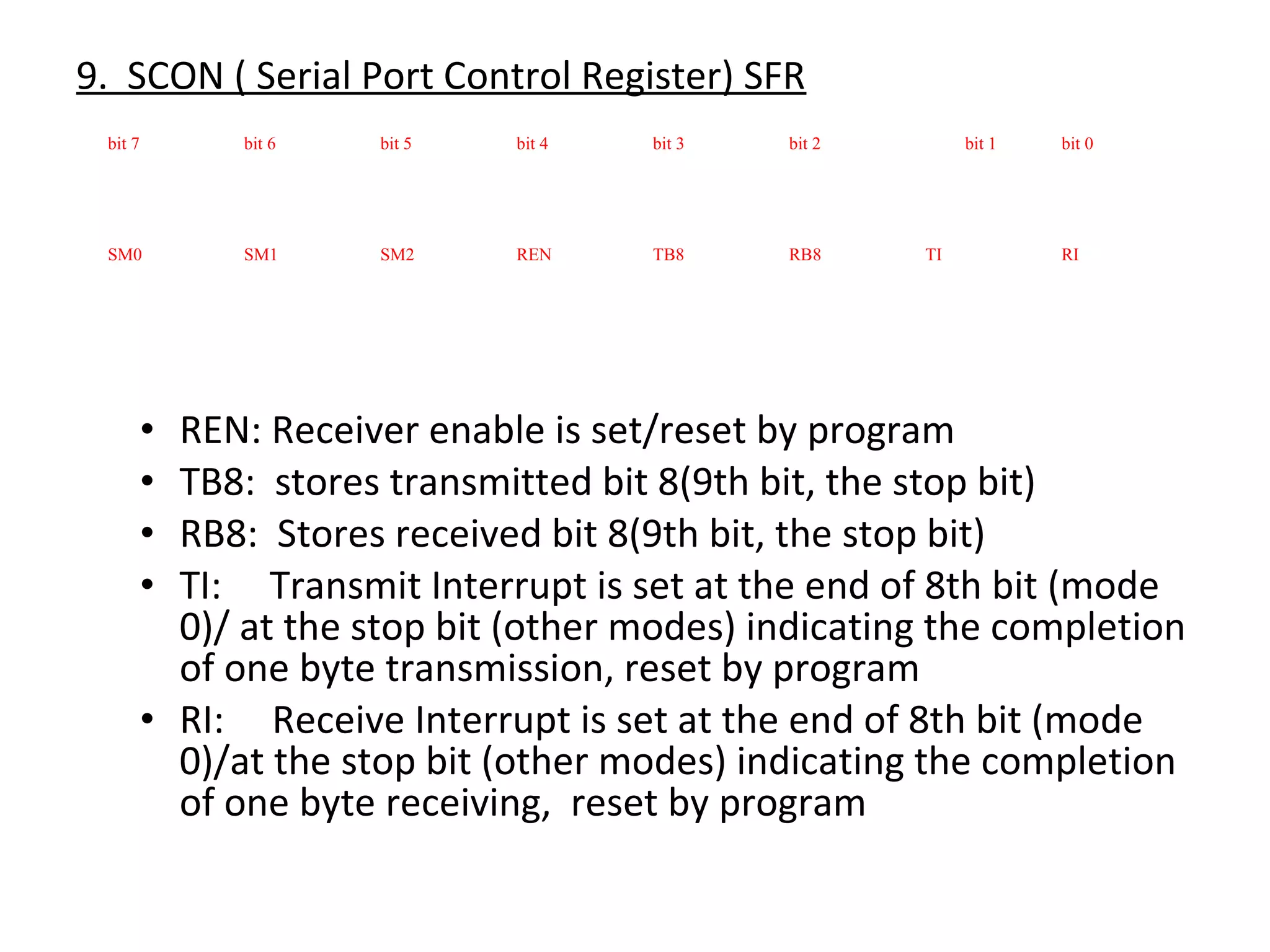 9. SCON ( Serial Port Control Register) SFR
 bit 7         bit 6   bit 5   bit 4   bit 3   bit 2        bit 1   bit 0




 SM0           SM1     SM2     REN     TB8     RB8     TI           RI




         • REN: Receiver enable is set/reset by program
         • TB8: stores transmitted bit 8(9th bit, the stop bit)
         • RB8: Stores received bit 8(9th bit, the stop bit)
         • TI: Transmit Interrupt is set at the end of 8th bit (mode
           0)/ at the stop bit (other modes) indicating the completion
           of one byte transmission, reset by program
         • RI: Receive Interrupt is set at the end of 8th bit (mode
           0)/at the stop bit (other modes) indicating the completion
           of one byte receiving, reset by program
 