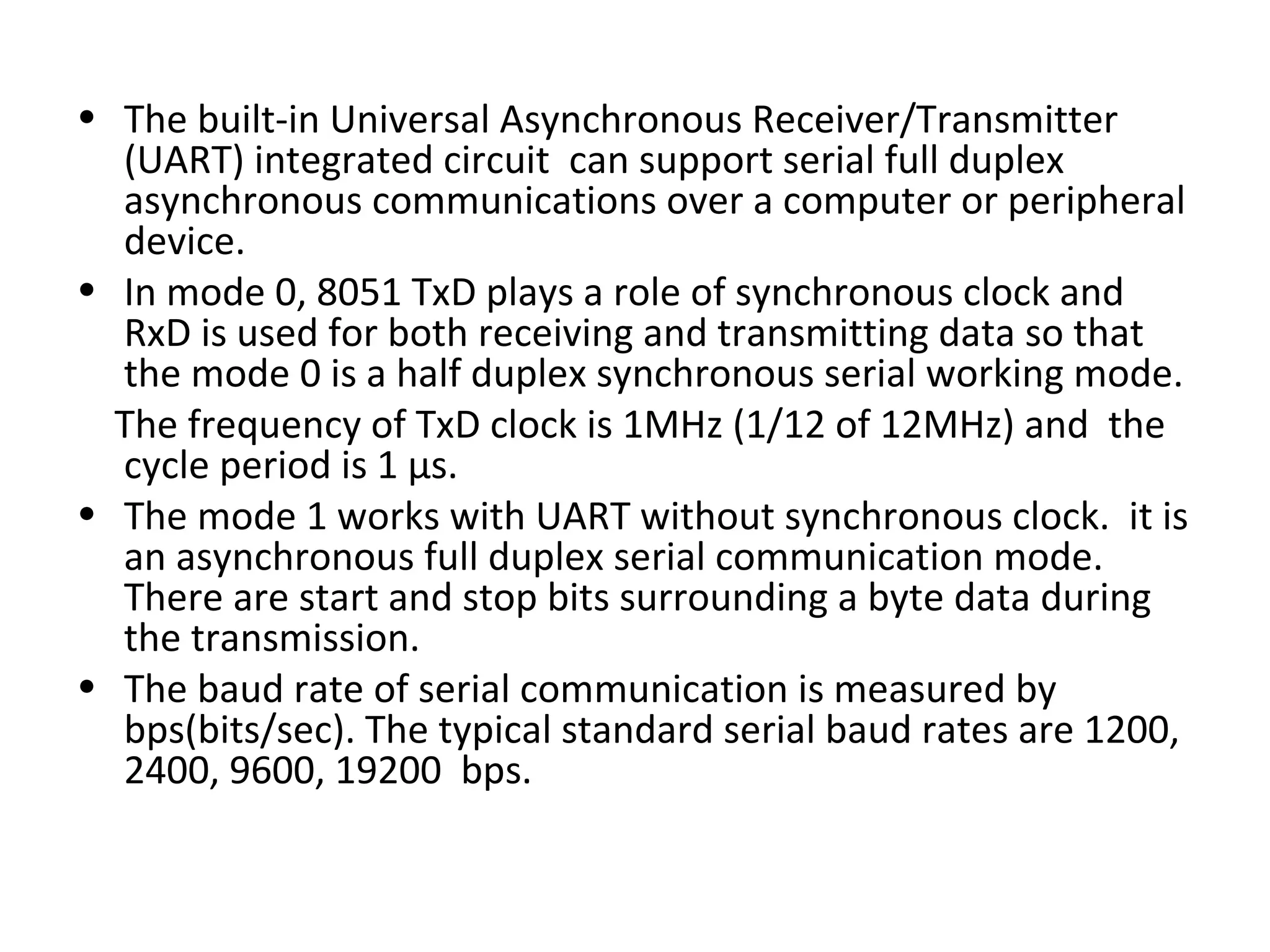 • The built-in Universal Asynchronous Receiver/Transmitter
  (UART) integrated circuit can support serial full duplex
  asynchronous communications over a computer or peripheral
  device.
• In mode 0, 8051 TxD plays a role of synchronous clock and
  RxD is used for both receiving and transmitting data so that
  the mode 0 is a half duplex synchronous serial working mode.
  The frequency of TxD clock is 1MHz (1/12 of 12MHz) and the
  cycle period is 1 µs.
• The mode 1 works with UART without synchronous clock. it is
  an asynchronous full duplex serial communication mode.
  There are start and stop bits surrounding a byte data during
  the transmission.
• The baud rate of serial communication is measured by
  bps(bits/sec). The typical standard serial baud rates are 1200,
  2400, 9600, 19200 bps.
 