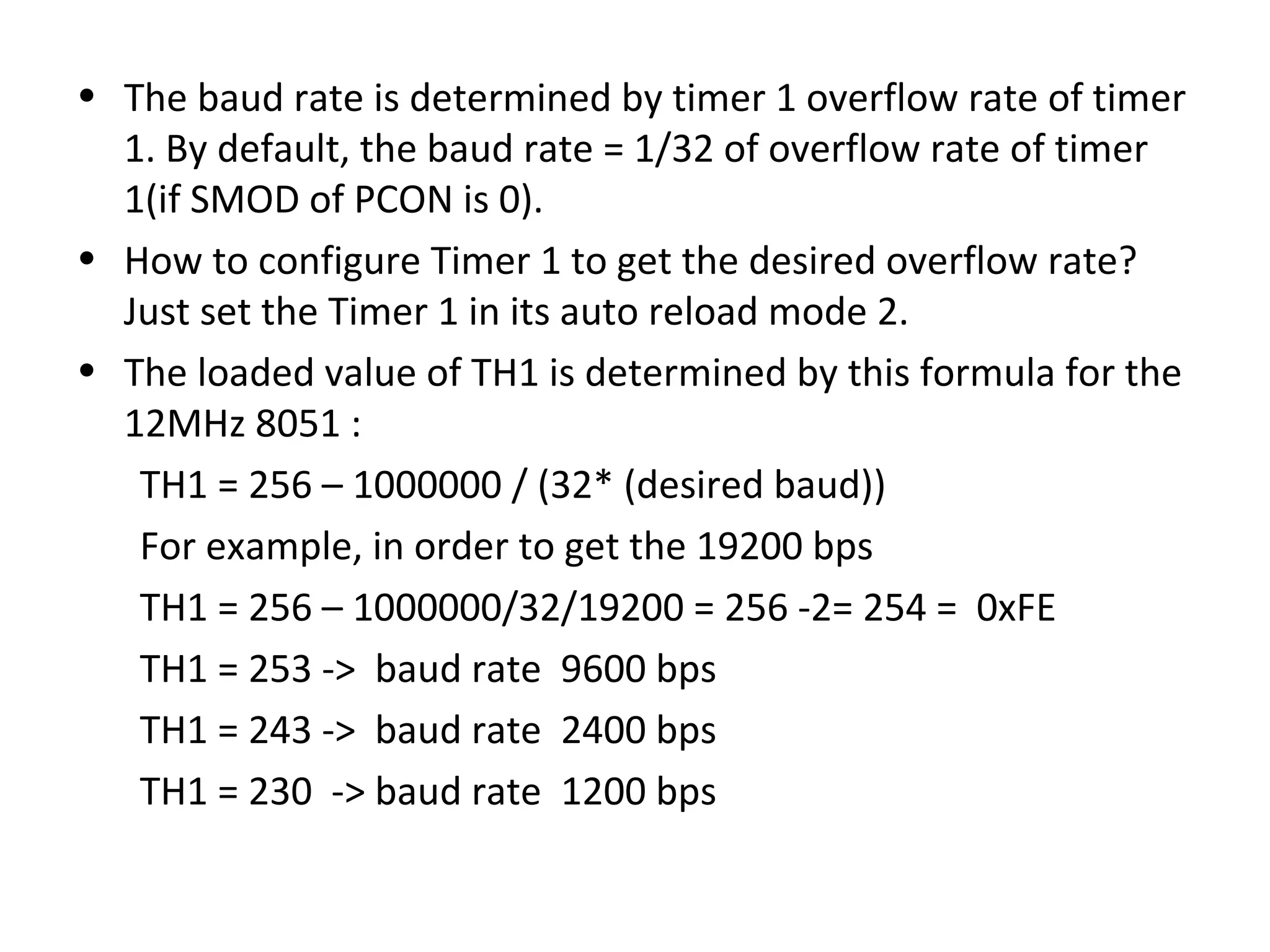 • The baud rate is determined by timer 1 overflow rate of timer
  1. By default, the baud rate = 1/32 of overflow rate of timer
  1(if SMOD of PCON is 0).
• How to configure Timer 1 to get the desired overflow rate?
  Just set the Timer 1 in its auto reload mode 2.
• The loaded value of TH1 is determined by this formula for the
  12MHz 8051 :
   TH1 = 256 – 1000000 / (32* (desired baud))
   For example, in order to get the 19200 bps
   TH1 = 256 – 1000000/32/19200 = 256 -2= 254 = 0xFE
   TH1 = 253 -> baud rate 9600 bps
   TH1 = 243 -> baud rate 2400 bps
   TH1 = 230 -> baud rate 1200 bps
 